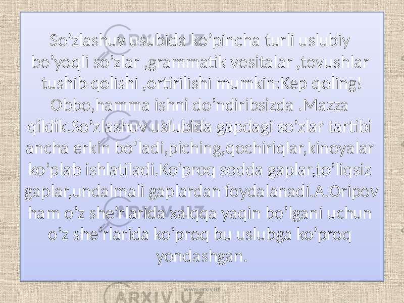 So’zlashuv usubida ko’pincha turli uslubiy bo’yoqli so’zlar ,grammatik vositalar ,tovushlar tushib qolishi ,ortirilishi mumkin:Kep qoling! Obbo,hamma ishni do’ndiribsizda .Mazza qildik.So’zlashuv uslubida gapdagi so’zlar tartibi ancha erkin bo’ladi,piching,qochiriqlar,kinoyalar ko’plab ishlatiladi.Ko’proq sodda gaplar,to’liqsiz gaplar,undalmali gaplardan foydalanadi.A.Oripov ham o’z she’rlarida xalqqa yaqin bo’lgani uchun o’z she’rlarida ko’proq bu uslubga ko’proq yondashgan. www.arxiv.uz19 1015 2508171B06 13 1C06 03 16 24 1B03 151A 21 