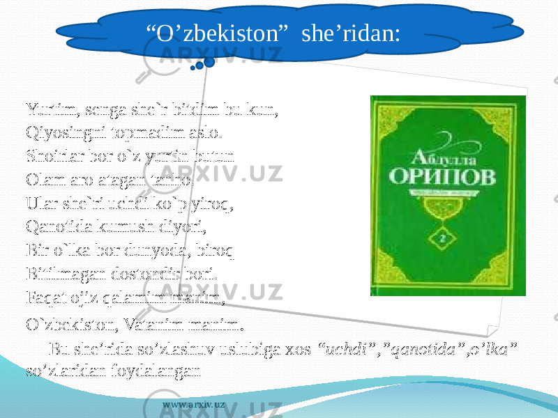   Yurtim, senga she`r bitdim bu kun, Qiyosingni topmadim aslo. Shoirlar bor o`z yurtin butun Olam aro atagan tanho. Ular she`ri uchdi ko`p yiroq, Qanotida kumush diyori, Bir o`lka bor dunyoda, biroq Bitilmagan dostondir bori. Faqat ojiz qalamim manim, O`zbekiston, Vatanim manim . Bu she’rida so’zlashuv uslubiga xos “uchdi”,”qanotida”,o’lka” so’zlaridan foydalangan “ O’zbekiston” she’ridan: www.arxiv.uz 