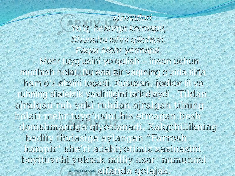  Olimlarning xizmatlari Yo‘q, bekorga ketmapti, Shuncha ishni qilishipti, Faqat Mehr yetmapti. Mehr tuyg‘usini yo‘qotish – inson uchun mudhish holat. Bu esa bir vaqtning o‘zida tilda ham o‘z aksini topadi. Xususan, ijodkor til va ruhning dialektik yaxlitiligini ta’kidlaydi . Tildan ajralgan ruh yoki ruhdan ajralgan tilning holati mehr tuyg‘usini his etmagan besh donishmandga qiyoslanadi. Xalqchillikning badiiy ifodasiga aylangan “Farrosh kampir&#34; she’ri adabiyotimiz xazinasini boyituvchi yuksak milliy asar namunasi sifatida qolajak.www.arxiv.uz 