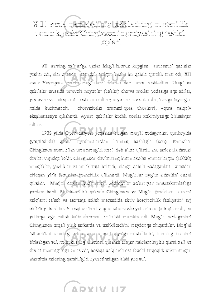 XIII asrda mamlakatimiz xalqlarining mustaqillik uchun kurashi Chingizxon imperiyasining tashkil topishi XII asrning oxirlariga qadar Mug`ilistonda kupgina kuchnachi qablalar yashar edi, ular orasida tatar deb atalgan kuchli bir qabila ajaralib turar edi, XII asrda Yevropada barcha mug`ullarni tatarlar deb atay boshladilar. Urug` va qabilalar tepasida turuvchi nuyonlar (beklar) chorva mollar podasiga ega edilar, yaylovlar va buloqlarni boshqarar edilar; nuyonlar navkarlar drujinasiga tayangan xolda kuchmanchi chorvadorlar ommasi-qora chuvlarni, «qora xalqni» ekspluatatsiya qilishardi. Ayrim qabilalar kuchli xonlar xokimiyatiga birlashgan edilar. 1206 yilda Opon daryosi yoqasida bulgan mug`il zodagonlari quriltoyida (yig`ilishida) qabila uyushmalaridan birining boshlig`i (xon) Temuchin Chingizxon nomi bilan umummug`ul xoni deb e`lon qilindi. shu tariqa ilk feodal davlati vujudga keldi. Chingizxon davlatining butun axolisi «tumanlarga» (10000) mingliklar, yuzliklar va unliklarga bulinib, ularga qabila zodagonlari orasidan chiqqan yirik feodallar boshchilik qilishardi. Mug`ullar uyg`ur alfavitini qabul qilishdi. Mug`ul davlati kuchmanchi zodagonlar xokimiyati mustaxkamlashga yordam berdi. Shu bilan bir qatorda Chingizxon va Mug`ul feodallari qushni xalqlarni talash va asoratga solish maqsadida aktiv bosqinchilik faoliyatini avj oldirib yubordilar. Yuosqinchilarni eng muxim savdo yullari xam jalb qilar edi, bu yullarga ega bulish katta daromad keltirishi mumkin edi. Mug`ul zodagonlari Chingizxon orqali yirik sarkarda va tashkilotchini maydonga chiqardilar. Mug`ul istilochilari shuning uchun xam muvaffaqiyatga erishdilarki, luraning kuchlari birlashgan edi, xolbuki Mug`ulistonni qurshab turgan xalqlarning bir qismi xali uz davlat tuzumiga ega emas edi, boshqa xalqlarda esa feodal tarqoqlik xukm surgan sharoitda xalqning qarshiligini uyushtiradigan kishi yuq edi. 