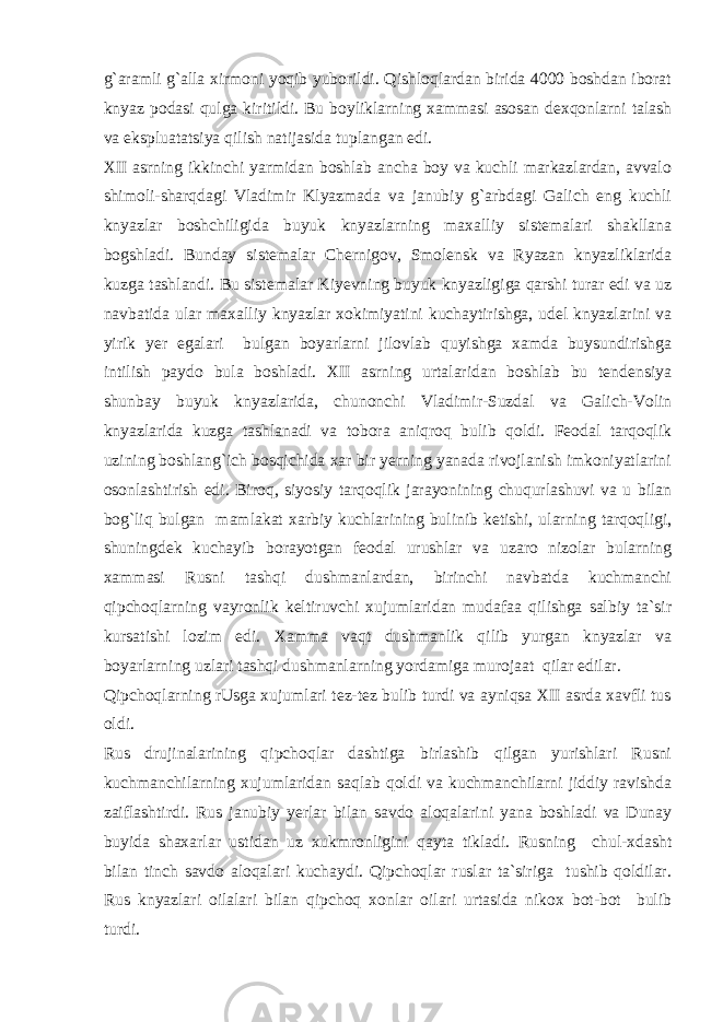 g`aramli g`alla xirmoni yoqib yuborildi. Qishloqlardan birida 4000 boshdan iborat knyaz podasi qulga kiritildi. Bu boyliklarning xammasi asosan dexqonlarni talash va ekspluatatsiya qilish natijasida tuplangan edi. XII asrning ikkinchi yarmidan boshlab ancha boy va kuchli markazlardan, avvalo shimoli-sharqdagi Vladimir Klyazmada va janubiy g`arbdagi Galich eng kuchli knyazlar boshchiligida buyuk knyazlarning maxalliy sistemalari shakllana bogshladi. Bunday sistemalar Chernigov, Smolensk va Ryazan knyazliklarida kuzga tashlandi. Bu sistemalar Kiyevning buyuk knyazligiga qarshi turar edi va uz navbatida ular maxalliy knyazlar xokimiyatini kuchaytirishga, udel knyazlarini va yirik yer egalari bulgan boyarlarni jilovlab quyishga xamda buysundirishga intilish paydo bula boshladi. XII asrning urtalaridan boshlab bu tendensiya shunbay buyuk knyazlarida, chunonchi Vladimir-Suzdal va Galich-Volin knyazlarida kuzga tashlanadi va tobora aniqroq bulib qoldi. Feodal tarqoqlik uzining boshlang`ich bosqichida xar bir yerning yanada rivojlanish imkoniyatlarini osonlashtirish edi. Biroq, siyosiy tarqoqlik jarayonining chuqurlashuvi va u bilan bog`liq bulgan mamlakat xarbiy kuchlarining bulinib ketishi, ularning tarqoqligi, shuningdek kuchayib borayotgan feodal urushlar va uzaro nizolar bularning xammasi Rusni tashqi dushmanlardan, birinchi navbatda kuchmanchi qipchoqlarning vayronlik keltiruvchi xujumlaridan mudafaa qilishga salbiy ta`sir kursatishi lozim edi. Xamma vaqt dushmanlik qilib yurgan knyazlar va boyarlarning uzlari tashqi dushmanlarning yordamiga murojaat qilar edilar. Qipchoqlarning rUsga xujumlari tez-tez bulib turdi va ayniqsa XII asrda xavfli tus oldi. Rus drujinalarining qipchoqlar dashtiga birlashib qilgan yurishlari Rusni kuchmanchilarning xujumlaridan saqlab qoldi va kuchmanchilarni jiddiy ravishda zaiflashtirdi. Rus janubiy yerlar bilan savdo aloqalarini yana boshladi va Dunay buyida shaxarlar ustidan uz xukmronligini qayta tikladi. Rusning chul-xdasht bilan tinch savdo aloqalari kuchaydi. Qipchoqlar ruslar ta`siriga tushib qoldilar. Rus knyazlari oilalari bilan qipchoq xonlar oilari urtasida nikox bot-bot bulib turdi. 