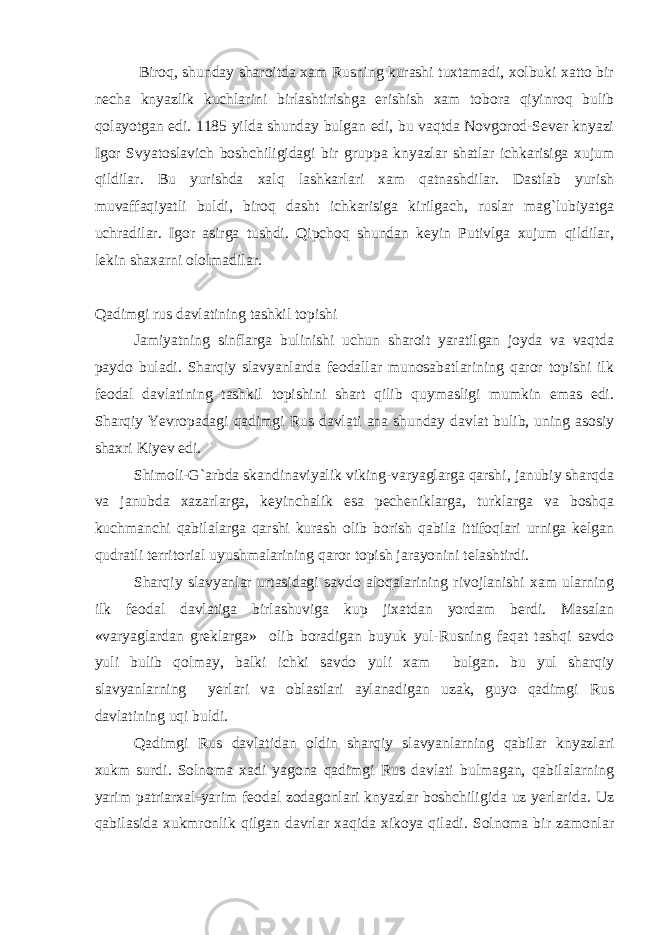  Biroq, shunday sharoitda xam Rusning kurashi tuxtamadi, xolbuki xatto bir necha knyazlik kuchlarini birlashtirishga erishish xam tobora qiyinroq bulib qolayotgan edi. 1185 yilda shunday bulgan edi, bu vaqtda Novgorod-Sever knyazi Igor Svyatoslavich boshchiligidagi bir gruppa knyazlar shatlar ichkarisiga xujum qildilar. Bu yurishda xalq lashkarlari xam qatnashdilar. Dastlab yurish muvaffaqiyatli buldi, biroq dasht ichkarisiga kirilgach, ruslar mag`lubiyatga uchradilar. Igor asirga tushdi. Qipchoq shundan keyin Putivlga xujum qildilar, lekin shaxarni ololmadilar. Qadimgi rus davlatining tashkil topishi Jamiyatning sinflarga bulinishi uchun sharoit yaratilgan joyda va vaqtda paydo buladi. Sharqiy slavyanlarda feodallar munosabatlarining qaror topishi ilk feodal davlatining tashkil topishini shart qilib quymasligi mumkin emas edi. Sharqiy Yevropadagi qadimgi Rus davlati ana shunday davlat bulib, uning asosiy shaxri Kiyev edi. Shimoli-G`arbda skandinaviyalik viking-varyaglarga qarshi, janubiy sharqda va janubda xazarlarga, keyinchalik esa pecheniklarga, turklarga va boshqa kuchmanchi qabilalarga qarshi kurash olib borish qabila ittifoqlari urniga kelgan qudratli territorial uyushmalarining qaror topish jarayonini telashtirdi. Sharqiy slavyanlar urtasidagi savdo aloqalarining rivojlanishi xam ularning ilk feodal davlatiga birlashuviga kup jixatdan yordam berdi. Masalan «varyaglardan greklarga» olib boradigan buyuk yul-Rusning faqat tashqi savdo yuli bulib qolmay, balki ichki savdo yuli xam bulgan. bu yul sharqiy slavyanlarning yerlari va oblastlari aylanadigan uzak, guyo qadimgi Rus davlatining uqi buldi. Qadimgi Rus davlatidan oldin sharqiy slavyanlarning qabilar knyazlari xukm surdi. Solnoma xadi yagona qadimgi Rus davlati bulmagan, qabilalarning yarim patriarxal-yarim feodal zodagonlari knyazlar boshchiligida uz yerlarida. Uz qabilasida xukmronlik qilgan davrlar xaqida xikoya qiladi. Solnoma bir zamonlar 