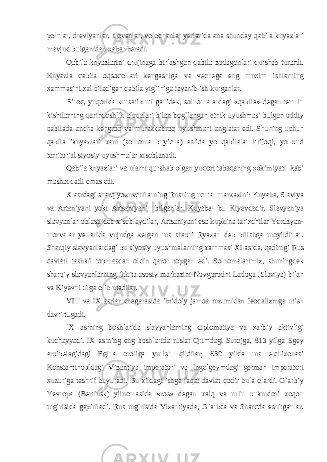 polnlar, drevlyanlar, slovenlar, volochanlar yerlarida ana shunday qabila knyazlari mavjud bulganidan xabar beradi. Qabila knyazlarini drujinaga birlashgan qabila zodagonlari qurshab turardi. Knyazla qabila oqsoqollari kengashiga va vechega eng muxim ishlarning xammasini xal qiladigan qabila yig`iniga tayanib ish kurganlar. Biroq, yuqorida kursatib utilganidek, solnomalardagi «qabila» degan termin kishilarning qarindoshlik aloqalari bilan bog`langan etnik uyushmasi bulgan oddiy qabilada ancha kengroq va murakkabroq uyushmani anglatar edi. Shuning uchun qabila iknyazlari xam (solnoma buyicha) aslida yo qabilalar ittifoqi, yo xud territorial siyosiy uyushmalar xisoblanadi. Qabila knyazlari va ularni qurshab olgan yuqori tabaqaning xokimiyati kabi mashaqqatli emas edi. X asrdagi sharq yozuvchilarning Rusning uchta markazini; Kuyaba, Slaviya va Artaniyani yoki Artsaniyani bilganlar. Kuyaba- bu Kiyevdadir. Slavyaniya slavyanlar oblasti deb xisoblaydilar, Artsaniyani esa kupkina tarixchilar Yerdzyan- morvalar yerlarida vujudga kelgan rus shaxri Ryazan deb bilishga moyildirlar. Sharqiy slavyanlardagi bu siyosiy uyushmalarning xammasi XI asrda, qadimgi Rus davlati tashkil topmasdan oldin qaror topgan edi. Solnomalarimiz, shuningdek sharqiy slavyanlarning ikkita asosiy markazini-Novgorodni Ladoga (Slaviya) bilan va Kiyevni tilga olib utadilar. VIII va IX asrlar chegarasida ibtidoiy jamoa tuzumidan feodalizmga utish davri tugadi. IX asrning boshlarida slavyanlarning diplomatiya va xarbiy aktivligi kuchayyadi. IX asrning eng boshlarida ruslar Qrimdagi Surojga, 813 yilga Egey arxipelagidagi Egina oroliga yurish qildilar; 839 yilda rus elchixonasi Konstantinopldagi Vizantiya imperatori va Ingelgeymdagi german imperatori xuzuriga tashrif buyuradi. Bu xildagi ishga faqat davlat qodir bula olardi. G`arbiy Yevropa (Bertinsk) yilnomasida «ros» degan xalq va unin xukmdori xoqon tug`risida gapiriladi. Rus tug`risida Vizantiyada, G`arbda va Sharqda eshitganlar. 