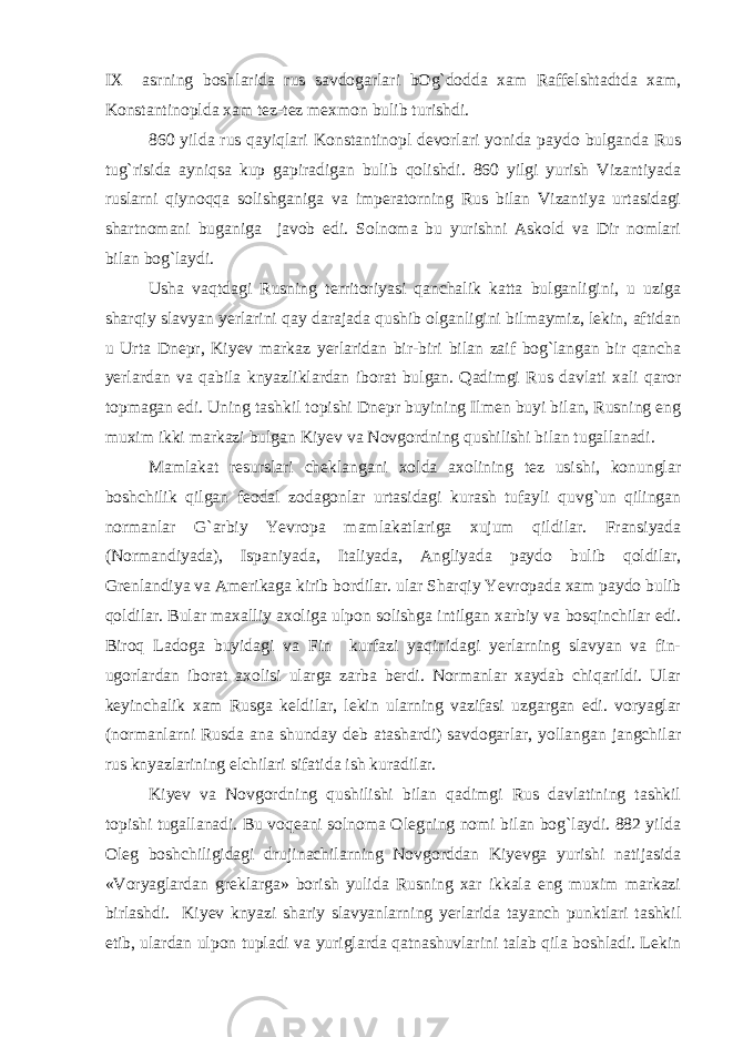 IX asrning boshlarida rus savdogarlari bOg`dodda xam Raffelshtadtda xam, Konstantinoplda xam tez-tez mexmon bulib turishdi. 860 yilda rus qayiqlari Konstantinopl devorlari yonida paydo bulganda Rus tug`risida ayniqsa kup gapiradigan bulib qolishdi. 860 yilgi yurish Vizantiyada ruslarni qiynoqqa solishganiga va imperatorning Rus bilan Vizantiya urtasidagi shartnomani buganiga javob edi. Solnoma bu yurishni Askold va Dir nomlari bilan bog`laydi. Usha vaqtdagi Rusning territoriyasi qanchalik katta bulganligini, u uziga sharqiy slavyan yerlarini qay darajada qushib olganligini bilmaymiz, lekin, aftidan u Urta Dnepr, Kiyev markaz yerlaridan bir-biri bilan zaif bog`langan bir qancha yerlardan va qabila knyazliklardan iborat bulgan. Qadimgi Rus davlati xali qaror topmagan edi. Uning tashkil topishi Dnepr buyining Ilmen buyi bilan, Rusning eng muxim ikki markazi bulgan Kiyev va Novgordning qushilishi bilan tugallanadi. Mamlakat resurslari cheklangani xolda axolining tez usishi, konunglar boshchilik qilgan feodal zodagonlar urtasidagi kurash tufayli quvg`un qilingan normanlar G`arbiy Yevropa mamlakatlariga xujum qildilar. Fransiyada (Normandiyada), Ispaniyada, Italiyada, Angliyada paydo bulib qoldilar, Grenlandiya va Amerikaga kirib bordilar. ular Sharqiy Yevropada xam paydo bulib qoldilar. Bular maxalliy axoliga ulpon solishga intilgan xarbiy va bosqinchilar edi. Biroq Ladoga buyidagi va Fin kurfazi yaqinidagi yerlarning slavyan va fin- ugorlardan iborat axolisi ularga zarba berdi. Normanlar xaydab chiqarildi. Ular keyinchalik xam Rusga keldilar, lekin ularning vazifasi uzgargan edi. voryaglar (normanlarni Rusda ana shunday deb atashardi) savdogarlar, yollangan jangchilar rus knyazlarining elchilari sifatida ish kuradilar. Kiyev va Novgordning qushilishi bilan qadimgi Rus davlatining tashkil topishi tugallanadi. Bu voqeani solnoma Olegning nomi bilan bog`laydi. 882 yilda Oleg boshchiligidagi drujinachilarning Novgorddan Kiyevga yurishi natijasida «Voryaglardan greklarga» borish yulida Rusning xar ikkala eng muxim markazi birlashdi. Kiyev knyazi shariy slavyanlarning yerlarida tayanch punktlari tashkil etib, ulardan ulpon tupladi va yuriglarda qatnashuvlarini talab qila boshladi. Lekin 