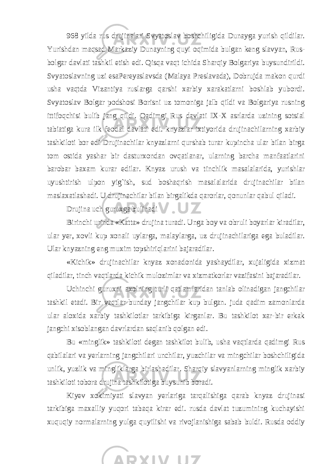 968 yilda rus drujinalari Svyatoslav boshchiligida Dunayga yurish qildilar. Yurishdan maqsad Markaziy Dunayning quyi oqimida bulgan keng slavyan, Rus- bolgar davlati tashkil etish edi. Qisqa vaqt ichida Sharqiy Bolgariya buysundirildi. Svyatoslavning uzi esaPereyaslavsda (Malaya Preslavada), Dobrujda makon qurdi usha vaqtda Vizantiya ruslarga qarshi xarbiy xarakatlarni boshlab yubordi. Svyatoslav Bolgar podshosi Borisni uz tomoniga jalb qildi va Bolgariya rusning ittifoqchisi bulib jang qildi. Qadimgi Rus davlati IX-X asrlarda uzining sotsial tabiatiga kura ilk feodal davlati edi. knyazlar ixtiyorida drujinachilarning xarbiy tashkiloti bor edi Drujinachilar knyazlarni qurshab turar kupincha ular bilan birga tom ostida yashar bir dasturxondan ovqatlanar, ularning barcha manfaatlarini barobar baxam kurar edilar. Knyaz urush va tinchlik masalalarida, yurishlar uyushtirish ulpon yig`ish, sud boshaqrish masalalarida drujinachilar bilan maslaxatlashadi. U drujinachilar bilan birgalikda qarorlar, qonunlar qabul qiladi. Drujina uch guruxga bulinadi Birinchi urinda «Katta» drujina turadi. Unga boy va obruli boyarlar kiradilar, ular yer, xovli kup xonali uylarga, malaylarga, uz drujinachilariga ega buladilar. Ular knyazning eng muxim topshiriqlarini bajaradilar. «Kichik» drujinachilar knyaz xonadonida yashaydilar, xujaligida xizmat qiladilar, tinch vaqtlarda kichik mulozimlar va xizmatkorlar vazifasini bajaradilar. Uchinchi guruxni axolning turli qatlamlaridan tanlab olinadigan jangchilar tashkil etadi. Bir vaqtlar bunday jangchilar kup bulgan. juda qadim zamonlarda ular aloxida xarbiy tashkilotlar tarkibiga kirganlar. Bu tashkilot xar-bir erkak jangchi xisoblangan davrlardan saqlanib qolgan edi. Bu «minglik» tashkiloti degan tashkilot bulib, usha vaqtlarda qadimgi Rus qabilalari va yerlarning jangchilari unchilar, yuzchilar va mingchilar boshchiligida unlik, yuzlik va mingliklarga birlashadilar. Sharqiy slavyanlarning minglik xarbiy tashkiloti tobora drujina tashkilotiga buysunib boradi. Kiyev xokimiyati slavyan yerlariga tarqalishiga qarab knyaz drujinasi tarkibiga maxalliy yuqori tabaqa kirar edi. rusda davlat tuzumining kuchayishi xuquqiy normalarning yulga quyilishi va rivojlanishiga sabab buldi. Rusda oddiy 