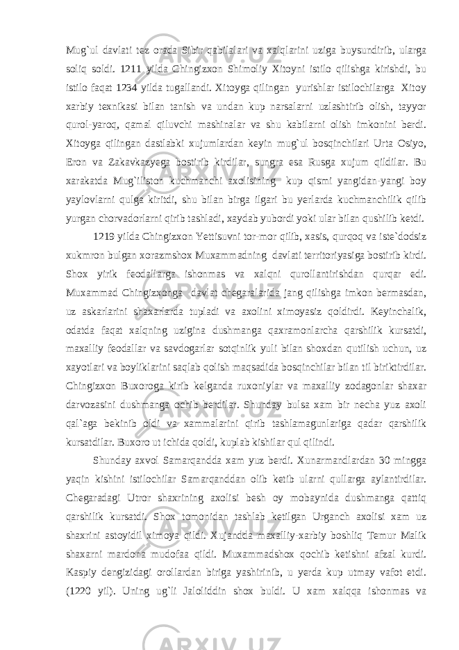 Mug`ul davlati tez orada Sibir qabilalari va xalqlarini uziga buysundirib, ularga soliq soldi. 1211 yilda Chingizxon Shimoliy Xitoyni istilo qilishga kirishdi, bu istilo faqat 1234 yilda tugallandi. Xitoyga qilingan yurishlar istilochilarga Xitoy xarbiy texnikasi bilan tanish va undan kup narsalarni uzlashtirib olish, tayyor qurol-yaroq, qamal qiluvchi mashinalar va shu kabilarni olish imkonini berdi. Xitoyga qilingan dastlabki xujumlardan keyin mug`ul bosqinchilari Urta Osiyo, Eron va Zakavkazyega bostirib kirdilar, sungra esa Rusga xujum qildilar. Bu xarakatda Mug`iliston kuchmanchi axolisining kup qismi yangidan-yangi boy yaylovlarni qulga kiritdi, shu bilan birga ilgari bu yerlarda kuchmanchilik qilib yurgan chorvadorlarni qirib tashladi, xaydab yubordi yoki ular bilan qushilib ketdi. 1219 yilda Chingizxon Yettisuvni tor-mor qilib, xasis, qurqoq va iste`dodsiz xukmron bulgan xorazmshox Muxammadning davlati territoriyasiga bostirib kirdi. Shox yirik feodallarga ishonmas va xalqni qurollantirishdan qurqar edi. Muxammad Chingizxonga davlat chegaralarida jang qilishga imkon bermasdan, uz askarlarini shaxarlarda tupladi va axolini ximoyasiz qoldirdi. Keyinchalik, odatda faqat xalqning uzigina dushmanga qaxramonlarcha qarshilik kursatdi, maxalliy feodallar va savdogarlar sotqinlik yuli bilan shoxdan qutilish uchun, uz xayotlari va boyliklarini saqlab qolish maqsadida bosqinchilar bilan til biriktirdilar. Chingizxon Buxoroga kirib kelganda ruxoniylar va maxalliy zodagonlar shaxar darvozasini dushmanga ochib berdilar. Shunday bulsa xam bir necha yuz axoli qal`aga bekinib oldi va xammalarini qirib tashlamagunlariga qadar qarshilik kursatdilar. Buxoro ut ichida qoldi, kuplab kishilar qul qilindi. Shunday axvol Samarqandda xam yuz berdi. Xunarmandlardan 30 mingga yaqin kishini istilochilar Samarqanddan olib ketib ularni qullarga aylantirdilar. Chegaradagi Utror shaxrining axolisi besh oy mobaynida dushmanga qattiq qarshilik kursatdi. Shox tomonidan tashlab ketilgan Urganch axolisi xam uz shaxrini astoyidil ximoya qildi. Xujandda maxalliy-xarbiy boshliq Temur Malik shaxarni mardona mudofaa qildi. Muxammadshox qochib ketishni afzal kurdi. Kaspiy dengizidagi orollardan biriga yashirinib, u yerda kup utmay vafot etdi. (1220 yil). Uning ug`li Jaloliddin shox buldi. U xam xalqqa ishonmas va 