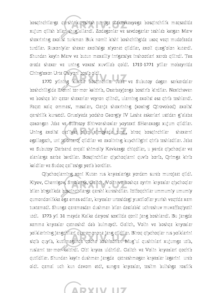 bosqinchilarga qarshi kurashish urniga Zakavkazyega bosqinchilik maqsadida xujum qilish bilan shug`ullandi. Zodagonlar va savdogarlar tashlab ketgan Marv shaxrining axolisi turkman Buk nomli kishi boshchiligida uzoq vaqt mudofaada turdilar. Ruxoniylar shaxar axolisiga xiyonat qildilar, axoli quzg`olon kutardi. Shundan keyin Marv va butun maxalliy irrigatsiya inshootlari xarob qilindi. Tez orada shaxar va uning voxasi xuvillab qoldi. 1219-1221 yillar mobaynida Chingizxon Urta Osiyoni bosib oldi. 1220 yilning kuzida bosqinchilar Jaba va Subutoy degan sarkardalar boshchiligida Eronni tor-mor keltirib, Ozarbayjonga bostirib kirdilar. Naxichevan va boshqa bir qator shaxarlar vayron qilindi, ularning axolisi esa qirib tashlandi. Faqat xalq ommasi, masalan, Ganja shaxrining (xozirgi Qirovobod) axolisi qarshilik kursatdi. Gruziyada podsho Georgiy IV Lasha askarlari ustidan g`alaba qozongan Jaba va Subutoy Shirvonshoxlar poytaxti SHenaxaga xujum qildilar. Uning axolisi qat`iyat bilan ximoyada turdi, biroq bosqinchilar shaxarni egallagach, uni talontaroj qildilar va axolining kupchiligini qirib tashladilar. Jaba va Subutoy Darband orqali shimoliy Kavkazga chiqdilar, u yerda qipchoqlar va alanlarga zarba berdilar. Bosqinchilar qipchoqlarni quvib borib, Qrimga kirib keldilar va Sudoq qal`asiga yetib bordilar. Qipchoqlarning xoni Kutan rus knyazlariga yordam surab murojaat qildi. Kiyev, Chernigov, Smolensk, Galich, Volin va boshqa ayrim knyazlar qipchoqlar bilan birgalikda bosqinchilarga qarshi kurashdilar. Ittifoqchilar ummumiy umumiy qumondonlikka ega emas edilar, knyazlar urtasidagi yuxtiloflar yurish vaqtida xam tuxtamadi. Shunga qaramasdan dushman bilan dastlabki uchrashuv muvaffaqiyatli utdi. 1223 yil 31 mayda Kalka daryosi soxilida qonli jang boshlandi. Bu jangda xamma knyazlar qatnashdi deb bulmaydi. Galich, Volin va boshqa knyazlar polklarining jangchilari qaxramonona jang qildilar. Biroq qipchoqlar rus polklarini siqib quyib, kutilmaganda qocha boshladilar. Mug`ul qushinlari xujumga utib, ruslarni tor-mor keltirdi. Olti knyaz uldirildi. Galich va Volin knyazlari qochib qutildilar. Shundan keyin dushman jangda qatnashmagan knyazlar lagerini urab oldi. qamal uch kun davom etdi, sungra knyazlar, taslim bulishga rozilik 