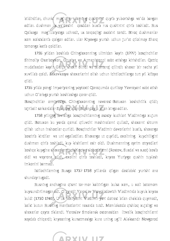 bildirdilar, chunki mug`ullar ularning qushinini quyib yuborishga va`da bergan edilar. dushman uz va`dasini qasddan buzib rus qushinini qirib tashladi. Rus Qalkaga mag`lubiyatga uchradi, uz tarqoqligi azobini tortdi. Biroq dushmanlar xam xolsizlanib qolgan edilar. ular Kiyevga yurish uchun jur`at qilolmay Sharq tomonga ketib qoldilar. 1235 yildan boshlab Chingizxonning ulimidan keyin (1227) bosqinchilar Shimoliy Ozarboyxon, Gruziya va Armanistonni zabt etishga kirishdilar. Qattiq mudafaadan keyin Ganja shaxri olindi va talontaroj qilindi: shaxar bir necha yil xuvillab qoldi. Zakavkazye shaxarlarini olish uchun ichtilochilarga turt yil kifoya qildi. 1235 yilda yangi imperiyaning poytaxti Qoraqumda quriltoy Yevropani zabt etish uchun G`arbga yurish boshlashga qaror qildi. Bosqinchilar armiyasiga Chingizxonning nevarasi-Botuzon boshchilik qildi; tajribali sarkardalar Subutoy bilan Buranday u bilan birga edilar. 1238 yilning fevraliga bosqinchilarning asosiy kuchlari Vladimirga xujum qildi. Botuxon bu yerda qamal qiluvchi mashinalarni qulladi, shaxarni shturm qilish uchun inshoatlar qurildi. Bosqinchilar Vladimir devorlarini buzib, shaxarga bostirib kirdilar va uni egalladilar. Shaxarga ut quyildi, axolining kupchiligini dushman qirib tashladi, kup kishilarni asir oldi. Dushmanning ayrim otryadlari boshqa kupgina shaxarlarni, qishloq va slobodalarni (Rostov, Suzdal va x.zo) bosib oldi va vayrona qildi, axolini qirib tashladi, knyaz Yuriyga qushin tuplash imkonini bermadi. Istilochilarning Rusga 1237-1238 yillarda qilgan dastlabki yurishi ana shunday tugadi. Rusning anchagina qismi tor-mor keltirilgan bulsa xam, u xali batamom buysundirilmagan edi. G`ayratli Yaroslav Vsevolodovich Vladimirda buyuk knyaz buldi (1230-1246). U uz faoliyatini Vladimir yeri doirasi bilan cheklab quymadi, balki butun Rusning manfaatlarini nazarda tutdi. Mamlakatda qishloq xujaligi va shaxarlar qayta tiklandi. Yaroslav Smolensk ostonasidan litvalik bosqinchilarni xaydab chiqardi; knyazning kursatmasiga kura uning ug`li Aleksandr Novgorod 