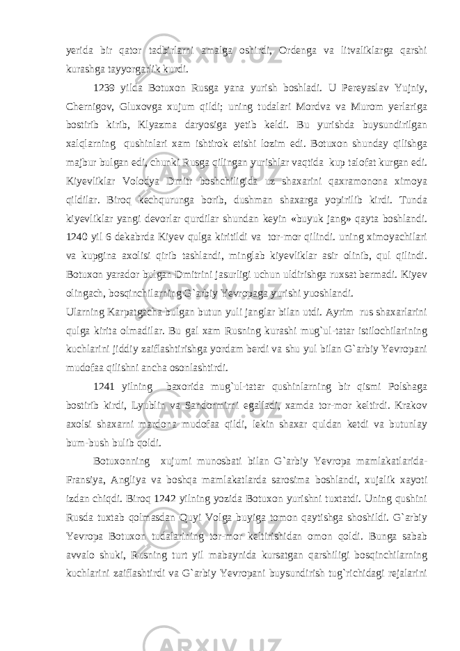 yerida bir qator tadbirlarni amalga oshirdi, Ordenga va litvaliklarga qarshi kurashga tayyorgarlik kurdi. 1239 yilda Botuxon Rusga yana yurish boshladi. U Pereyaslav Yujniy, Chernigov, Gluxovga xujum qildi; uning tudalari Mordva va Murom yerlariga bostirib kirib, Klyazma daryosiga yetib keldi. Bu yurishda buysundirilgan xalqlarning qushinlari xam ishtirok etishi lozim edi. Botuxon shunday qilishga majbur bulgan edi, chunki Rusga qilingan yurishlar vaqtida kup talofat kurgan edi. Kiyevliklar Volodya Dmitr boshchiligida uz shaxarini qaxramonona ximoya qildilar. Biroq kechqurunga borib, dushman shaxarga yopirilib kirdi. Tunda kiyevliklar yangi devorlar qurdilar shundan keyin «buyuk jang» qayta boshlandi. 1240 yil 6 dekabrda Kiyev qulga kiritildi va tor-mor qilindi. uning ximoyachilari va kupgina axolisi qirib tashlandi, minglab kiyevliklar asir olinib, qul qilindi. Botuxon yarador bulgan Dmitrini jasurligi uchun uldirishga ruxsat bermadi. Kiyev olingach, bosqinchilarning G`arbiy Yevropaga yurishi yuoshlandi. Ularning Karpatgacha bulgan butun yuli janglar bilan utdi. Ayrim rus shaxarlarini qulga kirita olmadilar. Bu gal xam Rusning kurashi mug`ul-tatar istilochilarining kuchlarini jiddiy zaiflashtirishga yordam berdi va shu yul bilan G`arbiy Yevropani mudofaa qilishni ancha osonlashtirdi. 1241 yilning baxorida mug`ul-tatar qushinlarning bir qismi Polshaga bostirib kirdi, Lyublin va Sandormirni egalladi, xamda tor-mor keltirdi. Krakov axolsi shaxarni mardona mudofaa qildi, lekin shaxar quldan ketdi va butunlay bum-bush bulib qoldi. Botuxonning xujumi munosbati bilan G`arbiy Yevropa mamlakatlarida- Fransiya, Angliya va boshqa mamlakatlarda sarosima boshlandi, xujalik xayoti izdan chiqdi. Biroq 1242 yilning yozida Botuxon yurishni tuxtatdi. Uning qushini Rusda tuxtab qolmasdan Quyi Volga buyiga tomon qaytishga shoshildi. G`arbiy Yevropa Botuxon tudalarining tor-mor keltirishidan omon qoldi. Bunga sabab avvalo shuki, Rusning turt yil mabaynida kursatgan qarshiligi bosqinchilarning kuchlarini zaiflashtirdi va G`arbiy Yevropani buysundirish tug`richidagi rejalarini 