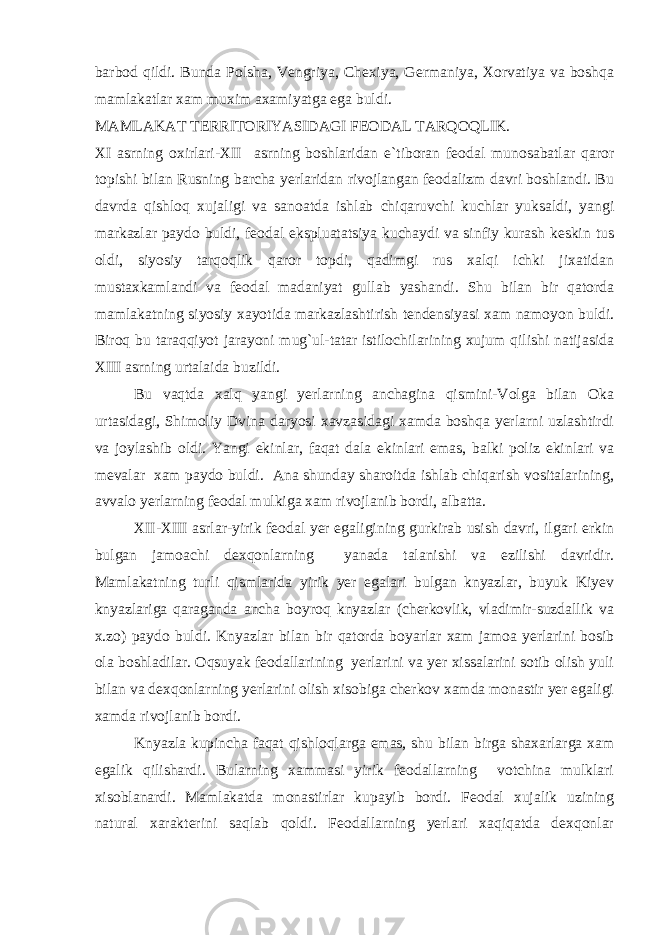 barbod qildi. Bunda Polsha, Vengriya, Chexiya, Germaniya, Xorvatiya va boshqa mamlakatlar xam muxim axamiyatga ega buldi. MAMLAKAT TERRITORIYASIDAGI FEODAL TARQOQLIK. XI asrning oxirlari-XII asrning boshlaridan e`tiboran feodal munosabatlar qaror topishi bilan Rusning barcha yerlaridan rivojlangan feodalizm davri boshlandi. Bu davrda qishloq xujaligi va sanoatda ishlab chiqaruvchi kuchlar yuksaldi, yangi markazlar paydo buldi, feodal ekspluatatsiya kuchaydi va sinfiy kurash keskin tus oldi, siyosiy tarqoqlik qaror topdi, qadimgi rus xalqi ichki jixatidan mustaxkamlandi va feodal madaniyat gullab yashandi. Shu bilan bir qatorda mamlakatning siyosiy xayotida markazlashtirish tendensiyasi xam namoyon buldi. Biroq bu taraqqiyot jarayoni mug`ul-tatar istilochilarining xujum qilishi natijasida XIII asrning urtalaida buzildi. Bu vaqtda xalq yangi yerlarning anchagina qismini-Volga bilan Oka urtasidagi, Shimoliy Dvina daryosi xavzasidagi xamda boshqa yerlarni uzlashtirdi va joylashib oldi. Yangi ekinlar, faqat dala ekinlari emas, balki poliz ekinlari va mevalar xam paydo buldi. Ana shunday sharoitda ishlab chiqarish vositalarining, avvalo yerlarning feodal mulkiga xam rivojlanib bordi, albatta. XII-XIII asrlar-yirik feodal yer egaligining gurkirab usish davri, ilgari erkin bulgan jamoachi dexqonlarning yanada talanishi va ezilishi davridir. Mamlakatning turli qismlarida yirik yer egalari bulgan knyazlar, buyuk Kiyev knyazlariga qaraganda ancha boyroq knyazlar (cherkovlik, vladimir-suzdallik va x.zo) paydo buldi. Knyazlar bilan bir qatorda boyarlar xam jamoa yerlarini bosib ola boshladilar. Oqsuyak feodallarining yerlarini va yer xissalarini sotib olish yuli bilan va dexqonlarning yerlarini olish xisobiga cherkov xamda monastir yer egaligi xamda rivojlanib bordi. Knyazla kupincha faqat qishloqlarga emas, shu bilan birga shaxarlarga xam egalik qilishardi. Bularning xammasi yirik feodallarning votchina mulklari xisoblanardi. Mamlakatda monastirlar kupayib bordi. Feodal xujalik uzining natural xarakterini saqlab qoldi. Feodallarning yerlari xaqiqatda dexqonlar 