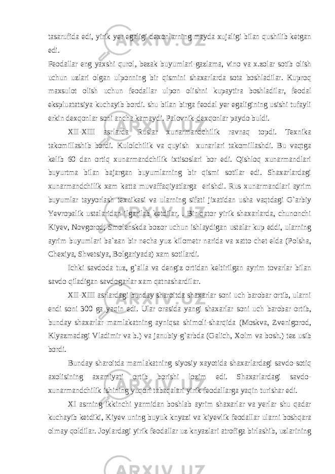 tasarufida edi, yirik yer egaligi dexonlarning mayda xujaligi bilan qushilib ketgan edi. Feodallar eng yaxshi qurol, bezak buyumlari-gazlama, vino va x.zolar sotib olish uchun uzlari olgan ulponning bir qismini shaxarlarda sota boshladilar. Kuproq maxsulot olish uchun feodallar ulpon olishni kupaytira boshladilar, feodal ekspluatatsiya kuchayib bordi. shu bilan birga feodal yer egaligining usishi tufayli erkin dexqonlar soni ancha kamaydi. Palovnik-dexqonlar paydo buldi. XII-XIII asrlarda Ruslar xunarmandchilik ravnaq topdi. Texnika takomillashib bordi. Kulolchilik va quyish xunarlari takomillashdi. Bu vaqtga kelib 60 dan ortiq xunarmandchilik ixtisoslari bor edi. Qishloq xunarmandlari buyurtma bilan bajargan buyumlarning bir qismi sotilar edi. Shaxarlardagi xunarmandchilik xam katta muvaffaqiyatlarga erishdi. Rus xunarmandlari ayrim buyumlar tayyorlash texnikasi va ularning sifati jixatidan usha vaqtdagi G`arbiy Yevropalik ustalaridan ilgarilab ketdilar. . Bir qator yirik shaxarlarda, chunonchi Kiyev, Novgorod, Smolenskda bozor uchun ishlaydigan ustalar kup eddi, ularning ayrim buyumlari ba`zan bir necha yuz kilometr narida va xatto chet elda (Polsha, Chexiya, Shvetsiya, Bolgariyada) xam sotilardi. Ichki savdoda tuz, g`alla va dengiz ortidan keltirilgan ayrim tovarlar bilan savdo qiladigan savdogarlar xam qatnashardilar. XII-XIII asrlardagi bunday sharoitda shaxarlar soni uch barobar ortib, ularni endi soni 300 ga yaqin edi. Ular orasida yangi shaxarlar soni uch barobar ortib, bunday shaxarlar mamlakatning ayniqsa shimoli-sharqida (Moskva, Zvenigorod, Klyazmadagi Vladimir va b.) va janubiy-g`arbda (Galich, Xolm va bosh.) tez usib bordi. Bunday sharoitda mamlakatning siyosiy xayotida shaxarlardagi savdo-sotiq axolisining axamiyati ortib borishi lozim edi. Shaxarlardagi savdo- xunarmandchilik ishining yuqori tabaqalari yirik feodallarga yaqin turishar edi. XI asrning ikkinchi yarmidan boshlab ayrim shaxarlar va yerlar shu qadar kuchayib ketdiki, Kiyev uning buyuk knyazi va kiyevlik feodallar ularni boshqara olmay qoldilar. Joylardagi yirik feodallar uz knyazlari atrofiga birlashib, uzlarining 