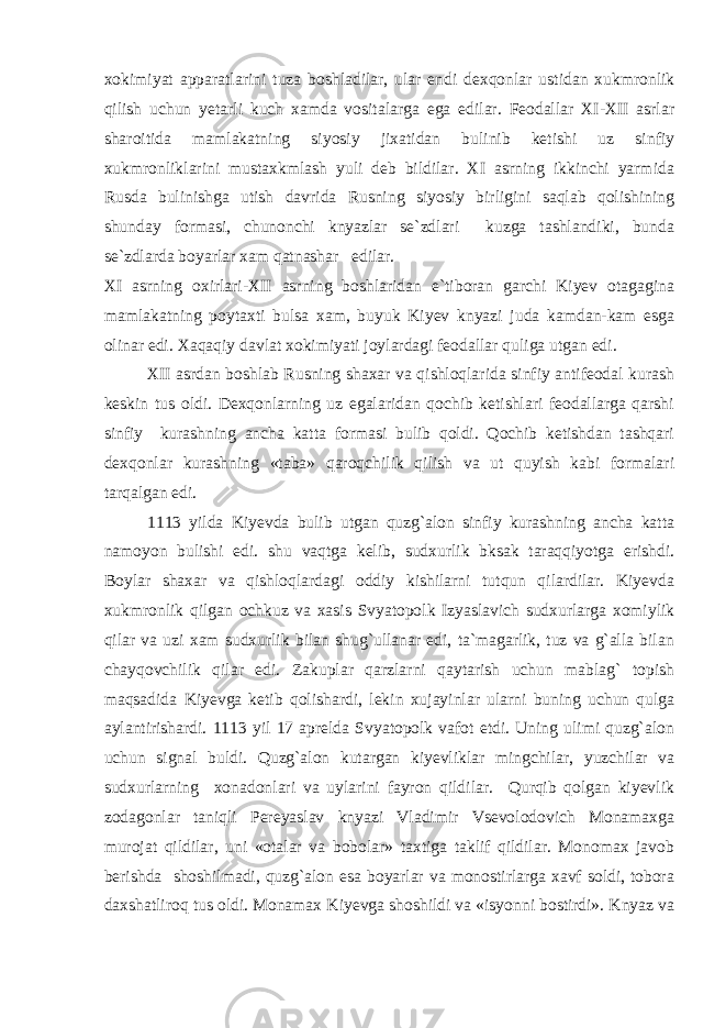 xokimiyat apparatlarini tuza boshladilar, ular endi dexqonlar ustidan xukmronlik qilish uchun yetarli kuch xamda vositalarga ega edilar. Feodallar XI-XII asrlar sharoitida mamlakatning siyosiy jixatidan bulinib ketishi uz sinfiy xukmronliklarini mustaxkmlash yuli deb bildilar. XI asrning ikkinchi yarmida Rusda bulinishga utish davrida Rusning siyosiy birligini saqlab qolishining shunday formasi, chunonchi knyazlar se`zdlari kuzga tashlandiki, bunda se`zdlarda boyarlar xam qatnashar edilar. XI asrning oxirlari-XII asrning boshlaridan e`tiboran garchi Kiyev otagagina mamlakatning poytaxti bulsa xam, buyuk Kiyev knyazi juda kamdan-kam esga olinar edi. Xaqaqiy davlat xokimiyati joylardagi feodallar quliga utgan edi. XII asrdan boshlab Rusning shaxar va qishloqlarida sinfiy antifeodal kurash keskin tus oldi. Dexqonlarning uz egalaridan qochib ketishlari feodallarga qarshi sinfiy kurashning ancha katta formasi bulib qoldi. Qochib ketishdan tashqari dexqonlar kurashning «taba» qaroqchilik qilish va ut quyish kabi formalari tarqalgan edi. 1113 yilda Kiyevda bulib utgan quzg`alon sinfiy kurashning ancha katta namoyon bulishi edi. shu vaqtga kelib, sudxurlik bksak taraqqiyotga erishdi. Boylar shaxar va qishloqlardagi oddiy kishilarni tutqun qilardilar. Kiyevda xukmronlik qilgan ochkuz va xasis Svyatopolk Izyaslavich sudxurlarga xomiylik qilar va uzi xam sudxurlik bilan shug`ullanar edi, ta`magarlik, tuz va g`alla bilan chayqovchilik qilar edi. Zakuplar qarzlarni qaytarish uchun mablag` topish maqsadida Kiyevga ketib qolishardi, lekin xujayinlar ularni buning uchun qulga aylantirishardi. 1113 yil 17 aprelda Svyatopolk vafot etdi. Uning ulimi quzg`alon uchun signal buldi. Quzg`alon kutargan kiyevliklar mingchilar, yuzchilar va sudxurlarning xonadonlari va uylarini fayron qildilar. Qurqib qolgan kiyevlik zodagonlar taniqli Pereyaslav knyazi Vladimir Vsevolodovich Monamaxga murojat qildilar, uni «otalar va bobolar» taxtiga taklif qildilar. Monomax javob berishda shoshilmadi, quzg`alon esa boyarlar va monostirlarga xavf soldi, tobora daxshatliroq tus oldi. Monamax Kiyevga shoshildi va «isyonni bostirdi». Knyaz va 