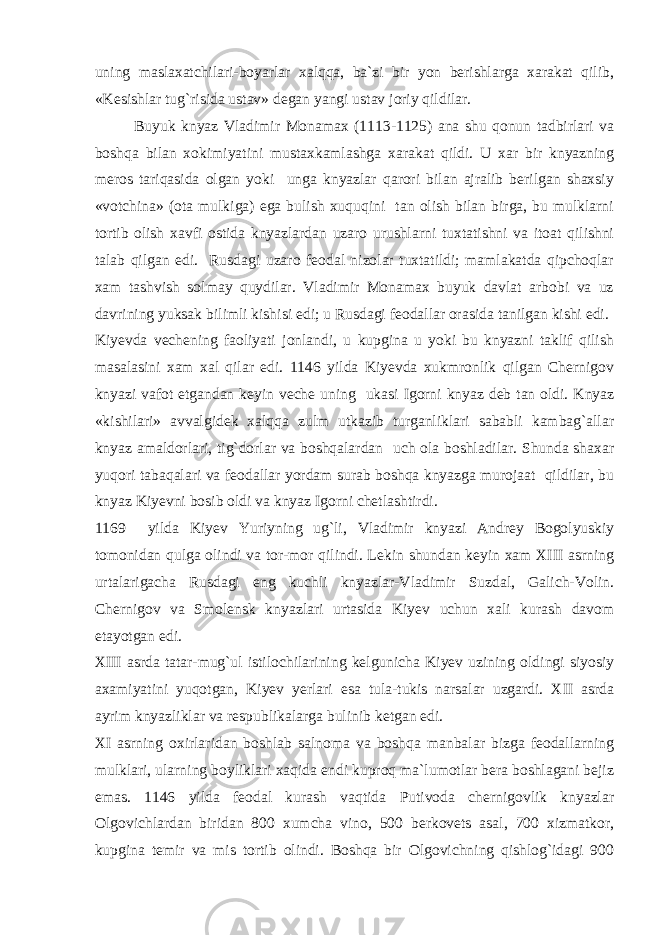 uning maslaxatchilari-boyarlar xalqqa, ba`zi bir yon berishlarga xarakat qilib, «Kesishlar tug`risida ustav» degan yangi ustav joriy qildilar. Buyuk knyaz Vladimir Monamax (1113-1125) ana shu qonun tadbirlari va boshqa bilan xokimiyatini mustaxkamlashga xarakat qildi. U xar bir knyazning meros tariqasida olgan yoki unga knyazlar qarori bilan ajralib berilgan shaxsiy «votchina» (ota mulkiga) ega bulish xuquqini tan olish bilan birga, bu mulklarni tortib olish xavfi ostida knyazlardan uzaro urushlarni tuxtatishni va itoat qilishni talab qilgan edi. Rusdagi uzaro feodal nizolar tuxtatildi; mamlakatda qipchoqlar xam tashvish solmay quydilar. Vladimir Monamax buyuk davlat arbobi va uz davrining yuksak bilimli kishisi edi; u Rusdagi feodallar orasida tanilgan kishi edi. Kiyevda vechening faoliyati jonlandi, u kupgina u yoki bu knyazni taklif qilish masalasini xam xal qilar edi. 1146 yilda Kiyevda xukmronlik qilgan Chernigov knyazi vafot etgandan keyin veche uning ukasi Igorni knyaz deb tan oldi. Knyaz «kishilari» avvalgidek xalqqa zulm utkazib turganliklari sababli kambag`allar knyaz amaldorlari, tig`dorlar va boshqalardan uch ola boshladilar. Shunda shaxar yuqori tabaqalari va feodallar yordam surab boshqa knyazga murojaat qildilar, bu knyaz Kiyevni bosib oldi va knyaz Igorni chetlashtirdi. 1169 yilda Kiyev Yuriyning ug`li, Vladimir knyazi Andrey Bogolyuskiy tomonidan qulga olindi va tor-mor qilindi. Lekin shundan keyin xam XIII asrning urtalarigacha Rusdagi eng kuchli knyazlar-Vladimir Suzdal, Galich-Volin. Chernigov va Smolensk knyazlari urtasida Kiyev uchun xali kurash davom etayotgan edi. XIII asrda tatar-mug`ul istilochilarining kelgunicha Kiyev uzining oldingi siyosiy axamiyatini yuqotgan, Kiyev yerlari esa tula-tukis narsalar uzgardi. XII asrda ayrim knyazliklar va respublikalarga bulinib ketgan edi. XI asrning oxirlaridan boshlab salnoma va boshqa manbalar bizga feodallarning mulklari, ularning boyliklari xaqida endi kuproq ma`lumotlar bera boshlagani bejiz emas. 1146 yilda feodal kurash vaqtida Putivoda chernigovlik knyazlar Olgovichlardan biridan 800 xumcha vino, 500 berkovets asal, 700 xizmatkor, kupgina temir va mis tortib olindi. Boshqa bir Olgovichning qishlog`idagi 900 