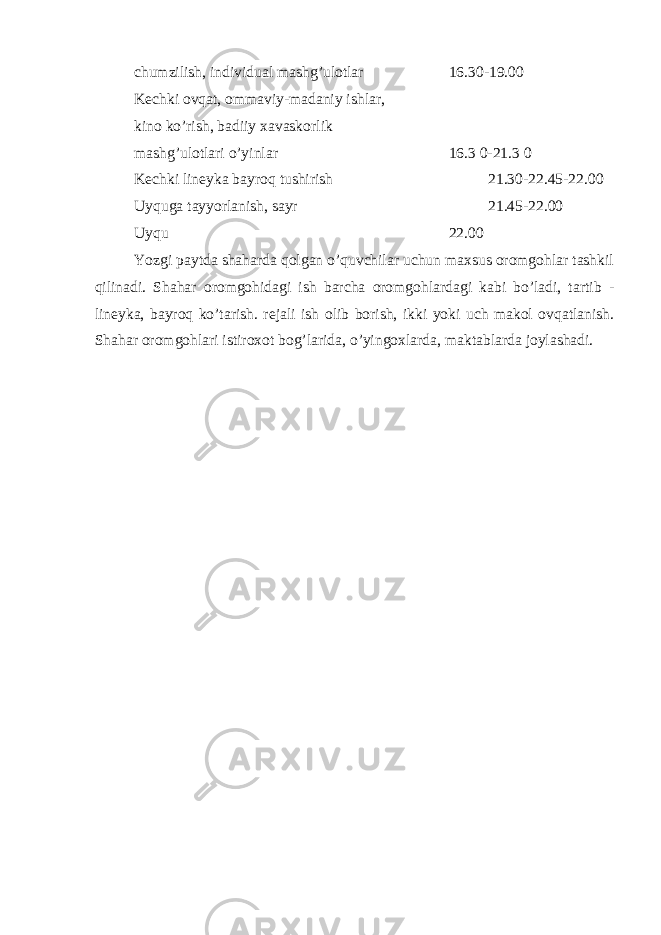 chumzilish, individual mashg’ulotlar 16.30-19.00 K е chki ovqat, ommaviy-madaniy ishlar, kino ko’rish, badiiy xavaskorlik mashg’ulotlari o’yinlar 16.3 0-21.3 0 K е chki lin е yka bayroq tushirish 21.30-22.45-22.00 Uyquga tayyorlanish, sayr 21.45-22.00 Uyqu 22.00 Yozgi paytda shaharda qolgan o’quvchilar uchun maxsus oromgohlar tashkil qilinadi. Shahar oromgohidagi ish barcha oromgohlardagi kabi bo’ladi, tartib - lin е yka, bayroq ko’tarish. r е jali ish olib borish, ikki yoki uch makol ovqatlanish. Shahar oromgohlari istiroxot bog’larida, o’yingoxlarda, maktablarda joylashadi. 