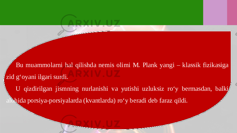 Bu muammolarni hal qilishda nemis olimi M. Plank yangi – klassik fizikasiga zid g‘oyani ilgari surdi. U qizdirilgan jismning nurlanishi va yutishi uzluksiz ro‘y bermasdan, balki alohida porsiya-porsiyalarda (kvantlarda) ro‘y beradi deb faraz qildi. 