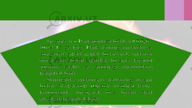 bu yerda: h – Plank doimiysi bo‘lib, h = 6,626 ·  10–34 J·s ga teng. Plank jismning nurlanishi va yorug‘likni yutishi uzlukli bo‘ladi deb, nurlanish energiyasini to‘lqin uzunligi bo‘yicha taqsimot qonunini yaratdi va yuqoridagi muammolarni tushuntirib berdi. Shuningdek, nurlanuvchi jismlarning mavjud bo‘lish shart-sharoiti (Quyosh misolida) hamda termodinamik muvozanat ro‘y berishi shart emasligini tushuntirib berdi. 