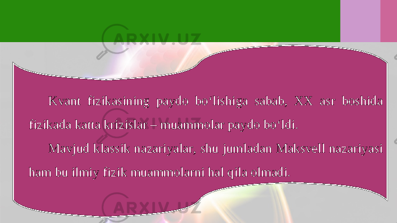 Kvant fizikasining paydo bo‘lishiga sabab, XX asr boshida fizikada katta krizislar – muammolar paydo bo‘ldi. Mavjud klassik nazariyalar, shu jumladan Maksvell nazariyasi ham bu ilmiy fizik muammolarni hal qila olmadi. 