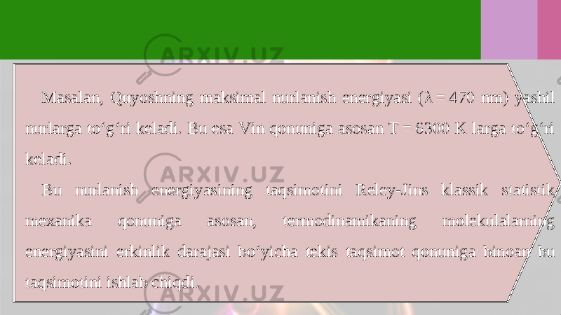 Masalan, Quyoshning maksimal nurlanish energiyasi ( λ = 470 nm) yashil nurlarga to‘g‘ri keladi. Bu esa Vin qonuniga asosan T = 6300 K larga to‘g‘ri keladi. Bu nurlanish energiyasining taqsimotini Reley-Jins klassik statistik mexanika qonuniga asosan, termodinamikaning molekulalarning energiyasini erkinlik darajasi bo‘yicha tekis taqsimot qonuniga binoan bu taqsimotini ishlab chiqdi. 