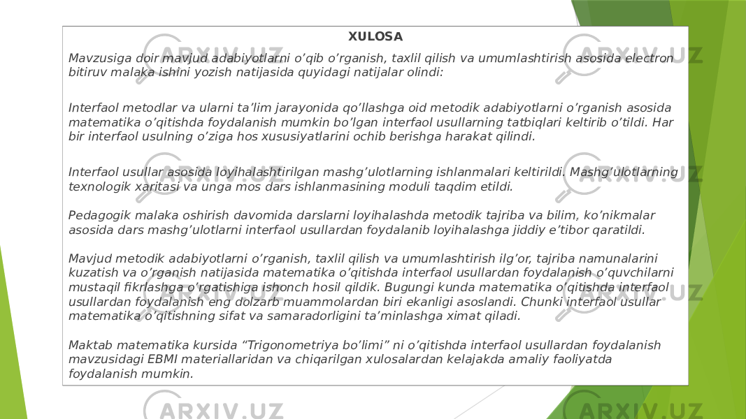 XULOSA Мavzusiga doir mavjud adabiyotlarni o’qib o’rganish, taxlil qilish va umumlashtirish asosida electron bitiruv malaka ishini yozish natijasida quyidagi natijalar olindi: Interfaol metodlar va ularni ta’lim jarayonida qo’llashga oid metodik adabiyotlarni o’rganish asosida matematika o’qitishda foydalanish mumkin bo’lgan interfaol usullarning tatbiqlari keltirib o’tildi. Har bir interfaol usulning o’ziga hos xususiyatlarini ochib berishga harakat qilindi. Interfaol usullar asosida loyihalashtirilgan mashg’ulotlarning ishlanmalari keltirildi. Mashg’ulotlarning texnologik xaritasi va unga mos dars ishlanmasining moduli taqdim etildi. Pedagogik malaka oshirish davomida darslarni loyihalashda metodik tajriba va bilim , ko’nikmalar asosida dars mashg’ulotlarni interfaol usullardan foydalanib loyihalashga jiddiy e’tibor qaratildi. Mavjud metodik adabiyotlarni o’rganish, taxlil qilish va umumlashtirish ilg’or, tajriba namunalarini kuzatish va o’rganish natijasida matematika o’qitishda interfaol usullardan foydalanish o’quvchilarni mustaqil fikrlashga o’rgatishiga ishonch hosil qildik. Bugungi kunda matematika o’qitishda interfaol usullardan foydalanish eng dolzarb muammolardan biri ekanligi asoslandi. Chunki interfaol usullar matematika o’qitishning sifat va samaradorligini ta’minlashga ximat qiladi. Maktab matematika kursida “Trigonometriya bo’limi” ni o’qitishda interfaol usullardan foydalanish mavzusidagi EBMI materiallaridan va chiqarilgan xulosalardan kelajakda amaliy faoliyatda foydalanish mumkin. 