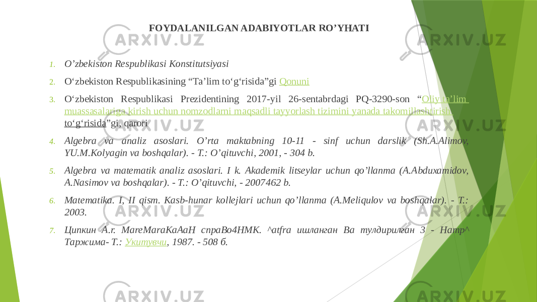 FOYDALANILGAN ADABIYOTLAR RO’YHATI 1. O’zbekiston Respublikasi Konstitutsiyasi 2. O‘zbekiston Respublikasining “Ta’lim to‘g‘risida”gi  Qonuni 3. O‘zbekiston Respublikasi Prezidentining 2017-yil 26-sentabrdagi PQ-3290-son “ Oliy ta’lim muassasalariga kirish uchun nomzodlarni maqsadli tayyorlash tizimini yanada takomillashtirish to‘g‘risida ”gi, qarori 4. Algebra va analiz asoslari. O’rta maktabning 10-11 - sinf uchun darslik (Sh.A.Alimov, YU.M.Kolyagin va boshqalar). - T.: O’qituvchi, 2001, - 304 b. 5. Algebra va matematik analiz asoslari. I k. Akademik litseylar uchun qo’llanma (A.Abduxamidov, A.Nasimov va boshqalar). - T.: O’qituvchi, - 2007 462 b. 6. Matematika. I, II qism. Kasb-hunar kollejlari uchun qo’llanma (A.Meliqulov va boshqalar). - T.: 2003. 7. Ципкин A.r. MareMaraKaAaH cnpaBo4HMK. ^atfra ишлaнгaн Ba тyлдиpилгaн 3 - Hamp^ Тaржимa- Т.:  Укитувчи , 1987. - 508 б. 