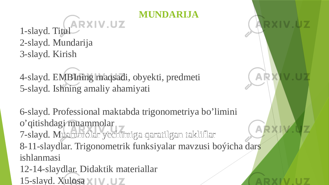 MUNDARIJA 1-slayd. Titul 2-slayd. Mundarija 3-slayd. Kirish 4-slayd. EMBIning maqsadi, obyekti, predmeti 5-slayd. Ishning amaliy ahamiyati 6-slayd. Professional maktabda trigonometriya bo’limini o’qitishdagi muammolar 7-slayd. М uammolar yechimiga qaratilgan takliflar 8-11-slaydlar. Trigonometrik funksiyalar mavzusi boýicha dars ishlanmasi 12-14-slaydlar. Didaktik materiallar 15-slayd. Xulosa 16-slayd. Foydalanilgan аdabiyotlar ro’yxati 