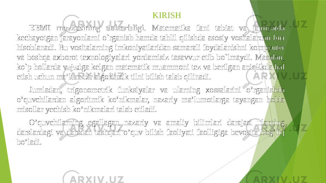 KIRISH EBMI mavzusining dolzarbligi . Matematika fani tabiat va jamiyatda kechayotgan jarayonlarni o`rganish hamda tahlil qilishda asosiy vositalardan biri hisoblanadi. Bu vositalarning imkoniyatlaridan samarali foydalanishni kompyuter va boshqa axborot texnologiyalari yordamisiz tasavvur etib bo`lmaydi. Masalan, ko`p hollarda vujudga kelgan matematik muammoni tez va berilgan aniqlikda hal etish uchun ma‘lum bir algoritmik tilni bilish talab qilinadi. Jumladan, trigonometrik funksiyalar va ularning xossalarini o’rganishda o’quvchilardan algoritmik ko’nikmalar, nazariy ma’lumotlarga tayangan holda misollar yechish ko’nikmalari talab etiladi. O’quvchilarning egallagan nazariy va amaliy bilimlari darajasi ularning darslardagi va darsdan tashqari o’quv bilish faoliyati faolligiga bevosita bog’liq bo’ladi. 