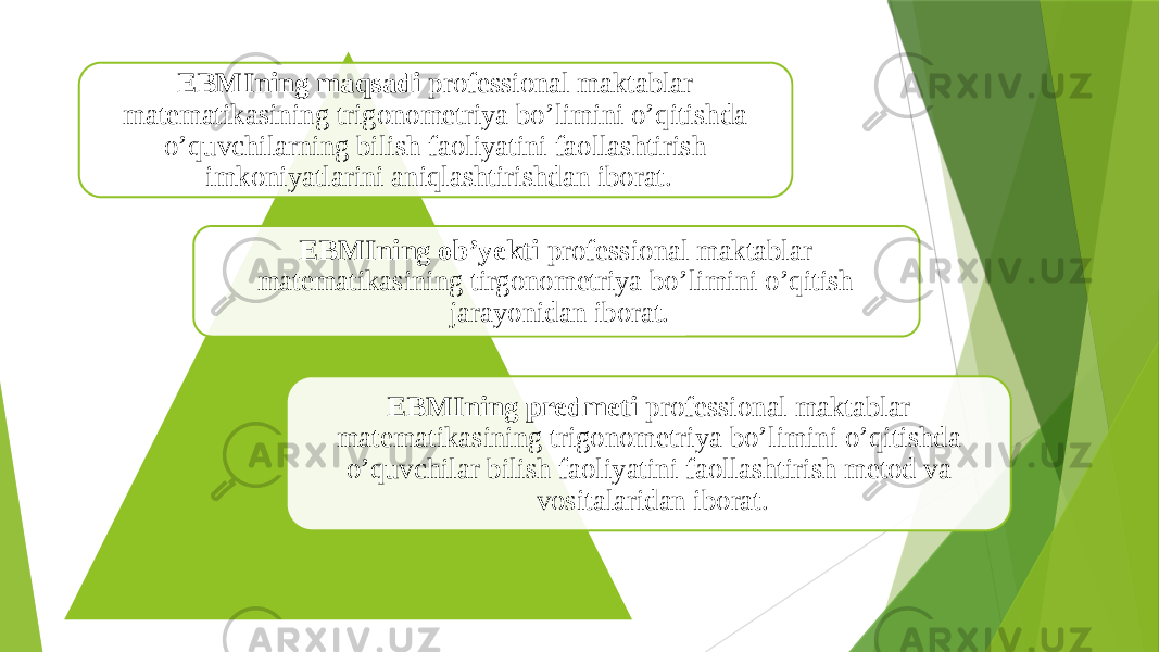 EBMIning maqsadi professional maktablar matematikasining trigonometriya bo’limini o’qitishda o’quvchilarning bilish faoliyatini faollashtirish imkoniyatlarini aniqlashtirishdan iborat. EBMIning ob’yekti professional maktablar matematikasining tirgonometriya bo’limini o’qitish jarayonidan iborat. EBMIning predmeti professional maktablar matematikasining trigonometriya bo’limini o’qitishda o’quvchilar bilish faoliyatini faollashtirish metod va vositalaridan iborat. 