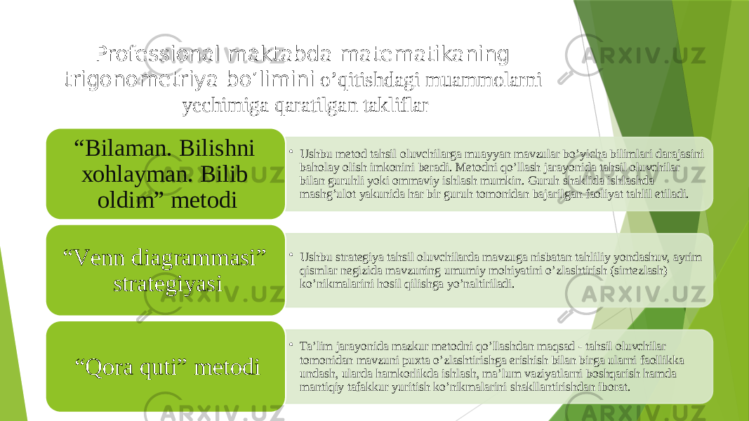 Professional maktabda matematikaning trigonometriya bo’limini o’qitishdagi muammolarni yechimiga qaratilgan takliflar • Ushbu metod tahsil oluvchilarga muayyan mavzular bo’yicha bilimlari darajasini baholay olish imkonini beradi. Metodni qo’llash jarayonida tahsil oluvchilar bilan guruhli yoki ommaviy ishlash mumkin. Guruh shaklida ishlashda mashg’ulot yakunida har bir guruh tomonidan bajarilgan faoliyat tahlil etiladi.“ Bilаmаn. Bilishni хоhlаymаn. Bilib оldim” mеtоdi • Ushbu strategiya tahsil oluvchilarda mavzuga nisbatan tahliliy yondashuv, ayrim qismlar negizida mavzuning umumiy mohiyatini o’zlashtirish (sintezlash) ko’nikmalarini hosil qilishga yo’naltiriladi.“ Vеnn diаgrаmmаsi” strаtеgiyasi • Ta’lim jarayonida mazkur metodni qo’llashdan maqsad - tahsil oluvchilar tomonidan mavzuni puxta o’zlashtirishga erishish bilan birga ularni faollikka undash, ularda hamkorlikda ishlash, ma’lum vaziyatlarni boshqarish hamda mantiqiy tafakkur yuritish ko’nikmalarini shakllantirishdan iborat.“ Qora quti” metodi 