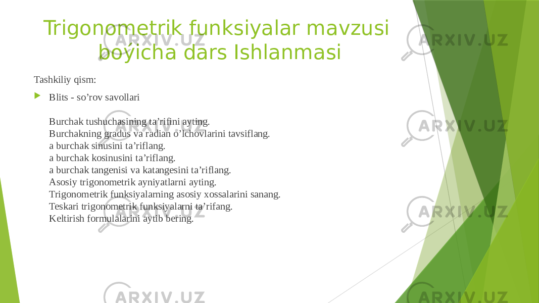 Trigonometrik funksiyalar mavzusi boýicha dars Ishlanmasi Tashkiliy qism:  Blits - so’rov savollari Burchak tushuchasining ta’rifini ayting. Burchakning gradus va radian o’lchovlarini tavsiflang. a burchak sinusini ta’riflang. a burchak kosinusini ta’riflang. a burchak tangenisi va katangesini ta’riflang. Asosiy trigonometrik ayniyatlarni ayting. Trigonometrik funksiyalarning asosiy xossalarini sanang. Teskari trigonometrik funksiyalarni ta’rifang. Keltirish formulalarini aytib bering. 