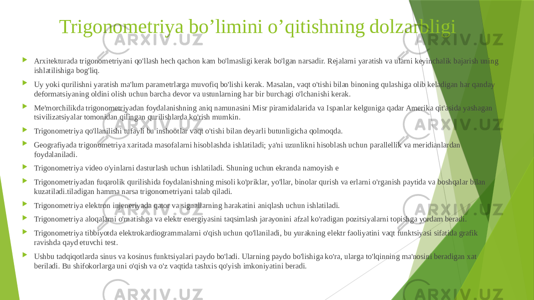 Trigonometriya bo’limini o’qitishning dolzarbligi  Arxitekturada trigonometriyani qo&#39;llash hech qachon kam bo&#39;lmasligi kerak bo&#39;lgan narsadir. Rejalarni yaratish va ularni keyinchalik bajarish uning ishlatilishiga bog&#39;liq.  Uy yoki qurilishni yaratish ma&#39;lum parametrlarga muvofiq bo&#39;lishi kerak. Masalan, vaqt o&#39;tishi bilan binoning qulashiga olib keladigan har qanday deformatsiyaning oldini olish uchun barcha devor va ustunlarning har bir burchagi o&#39;lchanishi kerak.  Me&#39;morchilikda trigonometriyadan foydalanishning aniq namunasini Misr piramidalarida va Ispanlar kelguniga qadar Amerika qit&#39;asida yashagan tsivilizatsiyalar tomonidan qilingan qurilishlarda ko&#39;rish mumkin.  Trigonometriya qo&#39;llanilishi tufayli bu inshootlar vaqt o&#39;tishi bilan deyarli butunligicha qolmoqda.  Geografiyada trigonometriya xaritada masofalarni hisoblashda ishlatiladi; ya&#39;ni uzunlikni hisoblash uchun parallellik va meridianlardan foydalaniladi.  Trigonometriya video o&#39;yinlarni dasturlash uchun ishlatiladi. Shuning uchun ekranda namoyish e  Trigonometriyadan fuqarolik qurilishida foydalanishning misoli ko&#39;priklar, yo&#39;llar, binolar qurish va erlarni o&#39;rganish paytida va boshqalar bilan kuzatiladi.tiladigan hamma narsa trigonometriyani talab qiladi.  Trigonometriya elektron injeneriyada qator va signallarning harakatini aniqlash uchun ishlatiladi.  Trigonometriya aloqalarni o&#39;rnatishga va elektr energiyasini taqsimlash jarayonini afzal ko&#39;radigan pozitsiyalarni topishga yordam beradi.  Trigonometriya tibbiyotda elektrokardiogrammalarni o&#39;qish uchun qo&#39;llaniladi, bu yurakning elektr faoliyatini vaqt funktsiyasi sifatida grafik ravishda qayd etuvchi test.  Ushbu tadqiqotlarda sinus va kosinus funktsiyalari paydo bo&#39;ladi. Ularning paydo bo&#39;lishiga ko&#39;ra, ularga to&#39;lqinning ma&#39;nosini beradigan xat beriladi. Bu shifokorlarga uni o&#39;qish va o&#39;z vaqtida tashxis qo&#39;yish imkoniyatini beradi. 