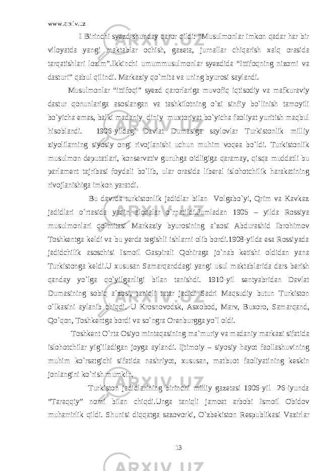 www.arxiv.uz I Birinchi syezd shunday qaror qildi: “Musulmonlar imkon qadar har bir viloyatda yangi maktablar ochish, gazeta, jurnallar chiqarish xalq orasida tarqatishlari lozim”.Ikkinchi umummusulmonlar syezdida “Ittifoqning nizomi va dasturi” qabul qilindi. Markaziy qo`mita va uning byurosi saylandi. Musulmonlar “ittifoqi” syezd qarorlariga muvofiq iqtisodiy va mafkuraviy dastur qonunlariga asoslangan va tashkilotning o`zi sinfiy bo`linish tamoyili bo`yicha emas, balki madaniy diniy muxtoriyat bo`yicha faoliyat yuritish maqbul hisoblandi. 1906-yildagi Davlat Dumasiga saylovlar Turkistonlik milliy ziyolilarning siyosiy ongi rivojlanishi uchun muhim voqea bo`ldi. Turkistonlik musulmon deputatlari, konservativ guruhga oidligiga qaramay, qisqa muddatli bu parlament tajribasi foydali bo`lib, ular orasida liberal islohotchilik harakatining rivojlanishiga imkon yaratdi. Bu davrda turkistonlik jadidlar bilan Volgabo`yi, Qrim va Kavkaz jadidlari o`rtasida yaqin aloqalar o`rnatildi.Jumladan 1905 – yilda Rossiya musulmonlari qo`mitasi Markaziy byurosining a`zosi Abdurashid Ibrohimov Toshkentga keldi va bu yerda tegishli ishlarni olib bordi.1908-yilda esa Rossiyada jadidchilik asoschisi Ismoil Gaspirali Qohiraga jo`nab ketishi oldidan yana Turkistonga keldi.U xususan Samarqanddagi yangi usul maktablarida dars berish qanday yo`lga qo`yilganligi bilan tanishdi. 1910-yil sentyabridan Davlat Dumasining sobiq a`zosi, taniqli tatar jadidi Sadri Maqsudiy butun Turkiston o`lkasini aylanib chiqdi. U Krosnovodsk, Asxobod, Marv, Buxoro, Samarqand, Qo`qon, Toshkentga bordi va so`ngra Orenburgga yo`l oldi. Toshkent O`rta Osiyo mintaqasining ma`muriy va madaniy markazi sifatida islohotchilar yig`iladigan joyga aylandi. Ijtimoiy – siyosiy hayot faollashuvining muhim ko`rsatgichi sifatida nashriyot, xususan, matbuot faoliyatining keskin jonlangini ko`rish mumkin. Turkiston jadidlarining birinchi milliy gazetasi 1906-yil 26-iyunda “Taraqqiy” nomi bilan chiqdi.Unga taniqli jamoat arbobi Ismoil Obidov muharrirlik qildi. Shunisi diqqatga sazovorki, O`zbekiston Respublikasi Vazirlar 13 