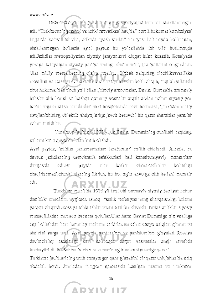 www.arxiv.uz 1905-1907-yillarda jadidlarning siyosiy qiyofasi ham hali shakllanmagan edi. “Turkistonning tashqi va ichki razvedkasi haqida” nomli hukumat komissiyasi hujjatida ko`rsatilishicha, o`lkada “yosh sartlar” partiyasi hali paydo bo`lmagan, shakllanmagan bo`lsada ayni paytda bu yo`nalishda ish olib borilmoqda edi.Jadidlar metropoliyadan siyosiy jarayonlarni diqqat bilan kuzatib, Rossiyada yuzaga kelayotgan siyosiy partiyalarning dasturlarini, faoliyatlarini o`rgandilar. Ular milliy mentalitetning o`ziga xosligi, O`zbek xalqining tinchliksevarlikka moyilligi va Rossiya demokratik kuchlar tajribasidan kelib chiqib, inqilob yillarida chor hukumatidan tinch yo`l bilan ijtimoiy arznomalar, Davlat Dumasida ommaviy bahslar olib borish va boshqa qonuniy vositalar orqali o`zlari uchun siyosiy yon berishlarga erishish hamda dastlabki bosqichlarda hech bo`lmasa, Turkiston milliy rivojlanishining ob`ektib ehtiyojlariga javob beruvchi bir qator sharoitlar yaratish uchun intildilar. Turkiston jadidlari 1906-yilda Davlat Dumasining ochilishi haqidagi xabarni katta quvonch bilan kutib olishdi. Ayni paytda, jadidlar parlamentarizm tarafdorlari bo`lib chiqishdi. Albatta, bu davrda jadidlarning demokratik tafakkurlari hali konstitutsiyaviy monarxizm darajasida edi.Bu paytda ular keskin chora-tadbirlar ko`rishga chaqirishmadi,chunki ularning fikrich, bu hol og`ir ahvolga olib kelishi mumkin edi. Turkiston muhitida 1905-yil inqilobi ommaviy-siyosiy faoliyat uchun dastlabki umidlarni uyg`otdi. Biroq “stalik reaksiyasi”ning shavqatsizligi bularni yo`qqa chiqardi.Rossiya ichki ishlar vaziri Stalikin davrida Turkistonliklar siyosiy mustaqillikdan mutlaqo bebahra qoldilar.Ular hatta Davlat Dumasiga o`z vakiliga ega bo`lishdan ham butunlay mahrum etildilar.Bu O`rta Osiyo xalqlari g`ururi va sha`nini yerga urdi. Ayni paytda panturkizm va panislomizm g`oyalari Rossiya davlatchiligi asoslariga xavf solmoqda degan vasvasalar ongli ravishda kuchaytirildi. M.Behbudiy chor hukumatining bunday siyosatiga qarshi Turkiston jadidlarining ortib borayotgan qahr-g`azabini bir qator chiqishlarida aniq ifodalab berdi. Jumladan “Tujjor” gazetasida bosilgan “Duma va Turkiston 15 