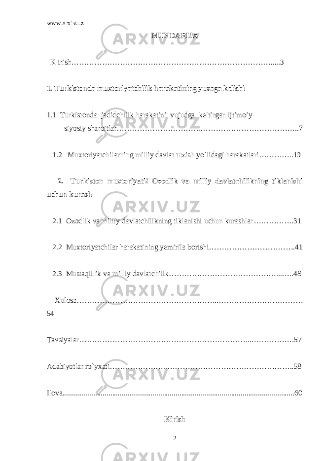 www.arxiv.uz MUNDARIJA К irish…………………………………………………………………….....3 1. Turkistonda muxtoriyatchilik harakatining yuzaga kelishi 1.1 Turkistonda jadidchilik harakatini vujudga keltirgan ijtimoiy- siyosiy sharoitlar…………………………….………………………………..7 1.2 Muxtoriyatchilarning milliy davlat tuzish yo`lidagi harakatlari…………..19 2. Turkiston muxtoriyati! Ozodlik va milliy davlatchilikning tiklanishi uchun kurash 2.1 Ozodlik va milliy davlatchilikning tiklanishi uchun kurashlar…………….31 2.2 Muxtoriyatchilar harakatining yemirila borishi…………………………….41 2.3 Mustaqillik va milliy davlatchilik……………………………………...…..48 Xulosa………………………………………………..…………………………… 54 Tavsiyalar…………………………………………………………...…………….57 Adabiyotlar ro`yxati…………………..…………………………………………..58 Ilova.........................................................................................................................60 Kirish 2 