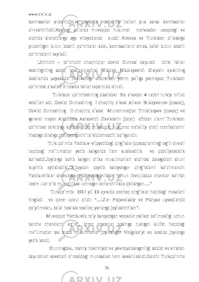 www.arxiv.uz komissarlar yuborildi va joylarda noxushlik hollari yuz bersa komissarlar almashtiriladi.Keyingi yillarda muvaqqat hukumat markazdan uzoqdagi va alohida sharoitlarga ega viloyatlarda xuddi Kavkaz va Turkiston o`lkasiga yuborilgan butun boshli qo`mitalar kabi, komissarlarni emas, balki butun boshli qo`mitalarni sayladi. Uchinchi – to`rtinchi chaqiriqlar davlat Dumasi deputati ichki ishlar vazirligining sobiq boshqaruvchisi Nikolay Nikolayevich Shepkin aprelning boshlarida poyezdda Toshkentga otlanarkan yarim yo`lga yetmayoq Turkiston qo`mitasi a`zolari o`rtasida ishlar taqsimlab olindi. Turkiston qo`mitasining dastlabki 9ta a`zodan 4 nafari turkiy millat vakillari edi. Davlat Dumasining I-chaqiriq a`zosi Alixon Bukayxonov (qozoq), Davlat Dumasining II-chaqiriq a`zosi Muhammadjon Tinishboyev (qozoq) va general mayor Abdulaziz Azizovich Davletshin (tatar) aftidan ularni Turkiston qo`mitasi tarkibiga kiritish bilan muvaqqat hukumat mahalliy aholi manfaatlarini hisobga olishga intilayotganini ta`kidlamoqchi bo`lgandir. Turk qo`mita Yettisuv viloyatidagi qirg`izlar (qozoqlarning) og`ir ahvoli haqidagi ma`lumotlar yetib kelganda ham sustkashlik va qobiliyatsizlik ko`rsatdi.Joylarga borib kelgan o`lka musulmonlari sho`rosi delegatlari shuni kuyinib aytishadiki,”Xitoydan qaytib kelayotgan qirg`izlarni ko`chmanchi Yettisuvliklar shavqatsiz o`ldirayotganliklari uchun favqulodda choralar ko`rish lozim ular o`ta muhtojlikka uchragan ocharchilikda qolishgan….” Turkqo`mita 1917-yil 19-aprelda qochoq qirg`izlar haqidagi masalani tingladi va qaror qabul qildi: “…Ular Prejevalskiy va Pishpea uyezdlarida qo`yilmasin, balki hosilsiz toshloq yerlarga joylashtirilsin”. Muvaqqat Yettisuvda ro`y berayotgan voqealar oshkor bo`lmasligi uchun barcha choralarni ko`rdi, biroq qozoqlar boshiga tushgan kulfat haqidagi ma`lumotlar tez orada musulmonlar joylashgan Volgabo`yi va boshqa joylarga yetib bordi. Shuningdek, rasmiy hokimiyat va yevropalashganligi soldat va xristian deputatlari sovetlari o`rtasidagi munosabat ham keskinlashdi.Garchi Turkqo`mita 23 