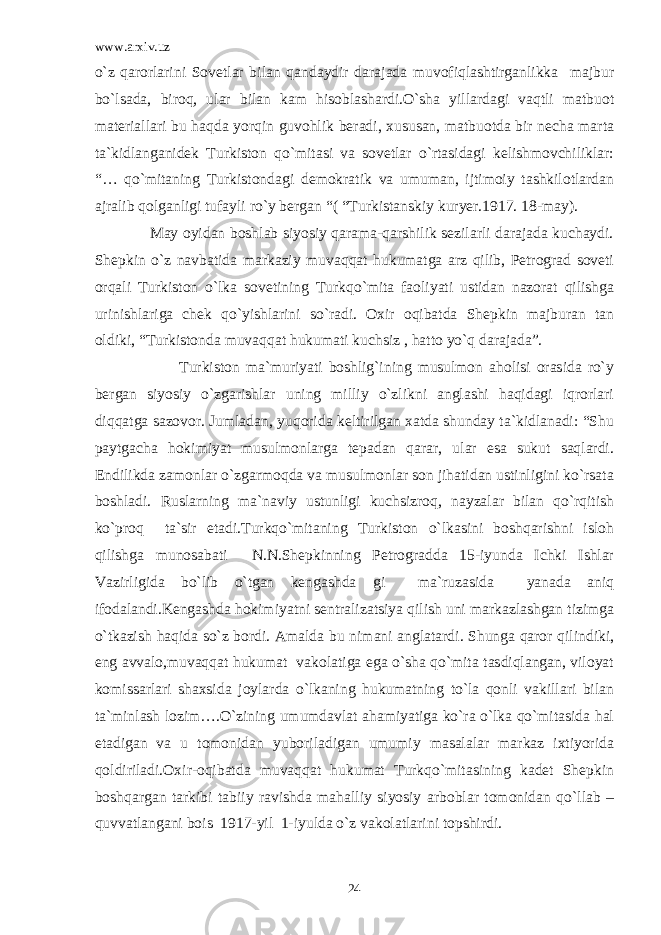 www.arxiv.uz o`z qarorlarini Sovetlar bilan qandaydir darajada muvofiqlashtirganlikka majbur bo`lsada, biroq, ular bilan kam hisoblashardi.O`sha yillardagi vaqtli matbuot materiallari bu haqda yorqin guvohlik beradi, xususan, matbuotda bir necha marta ta`kidlanganidek Turkiston qo`mitasi va sovetlar o`rtasidagi kelishmovchiliklar: “… qo`mitaning Turkistondagi demokratik va umuman, ijtimoiy tashkilotlardan ajralib qolganligi tufayli ro`y bergan “( “Turkistanskiy kuryer.1917. 18-may). May oyidan boshlab siyosiy qarama-qarshilik sezilarli darajada kuchaydi. Shepkin o`z navbatida markaziy muvaqqat hukumatga arz qilib, Petrograd soveti orqali Turkiston o`lka sovetining Turkqo`mita faoliyati ustidan nazorat qilishga urinishlariga chek qo`yishlarini so`radi. Oxir oqibatda Shepkin majburan tan oldiki, “Turkistonda muvaqqat hukumati kuchsiz , hatto yo`q darajada”. Turkiston ma`muriyati boshlig`ining musulmon aholisi orasida ro`y bergan siyosiy o`zgarishlar uning milliy o`zlikni anglashi haqidagi iqrorlari diqqatga sazovor. Jumladan, yuqorida keltirilgan xatda shunday ta`kidlanadi: “Shu paytgacha hokimiyat musulmonlarga tepadan qarar, ular esa sukut saqlardi. Endilikda zamonlar o`zgarmoqda va musulmonlar son jihatidan ustinligini ko`rsata boshladi. Ruslarning ma`naviy ustunligi kuchsizroq, nayzalar bilan qo`rqitish ko`proq ta`sir etadi.Turkqo`mitaning Turkiston o`lkasini boshqarishni isloh qilishga munosabati N.N.Shepkinning Petrogradda 15-iyunda Ichki Ishlar Vazirligida bo`lib o`tgan kengashda gi ma`ruzasida yanada aniq ifodalandi.Kengashda hokimiyatni sentralizatsiya qilish uni markazlashgan tizimga o`tkazish haqida so`z bordi. Amalda bu nimani anglatardi. Shunga qaror qilindiki, eng avvalo,muvaqqat hukumat vakolatiga ega o`sha qo`mita tasdiqlangan, viloyat komissarlari shaxsida joylarda o`lkaning hukumatning to`la qonli vakillari bilan ta`minlash lozim….O`zining umumdavlat ahamiyatiga ko`ra o`lka qo`mitasida hal etadigan va u tomonidan yuboriladigan umumiy masalalar markaz ixtiyorida qoldiriladi.Oxir-oqibatda muvaqqat hukumat Turkqo`mitasining kadet Shepkin boshqargan tarkibi tabiiy ravishda mahalliy siyosiy arboblar tomonidan qo`llab – quvvatlangani bois 1917-yil 1-iyulda o`z vakolatlarini topshirdi. 24 