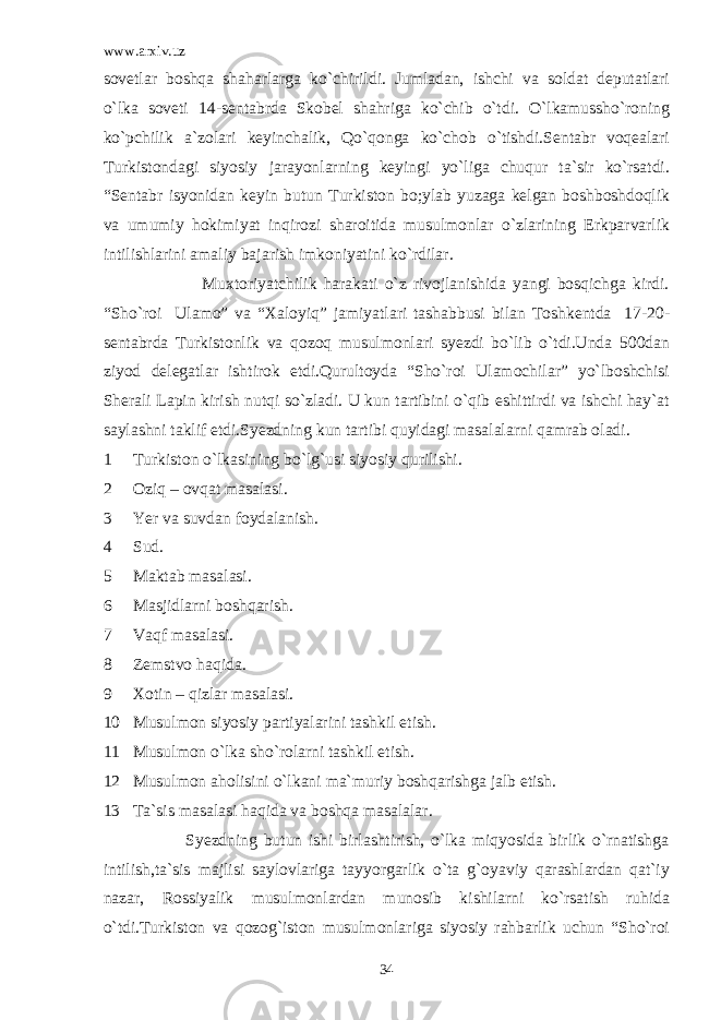 www.arxiv.uz sovetlar boshqa shaharlarga ko`chirildi. Jumladan, ishchi va soldat deputatlari o`lka soveti 14-sentabrda Skobel shahriga ko`chib o`tdi. O`lkamussho`roning ko`pchilik a`zolari keyinchalik, Qo`qonga ko`chob o`tishdi.Sentabr voqealari Turkistondagi siyosiy jarayonlarning keyingi yo`liga chuqur ta`sir ko`rsatdi. “Sentabr isyonidan keyin butun Turkiston bo;ylab yuzaga kelgan boshboshdoqlik va umumiy hokimiyat inqirozi sharoitida musulmonlar o`zlarining Erkparvarlik intilishlarini amaliy bajarish imkoniyatini ko`rdilar. Muxtoriyatchilik harakati o`z rivojlanishida yangi bosqichga kirdi. “Sho`roi Ulamo” va “Xaloyiq” jamiyatlari tashabbusi bilan Toshkentda 17-20- sentabrda Turkistonlik va qozoq musulmonlari syezdi bo`lib o`tdi.Unda 500dan ziyod delegatlar ishtirok etdi.Qurultoyda “Sho`roi Ulamochilar” yo`lboshchisi Sherali Lapin kirish nutqi so`zladi. U kun tartibini o`qib eshittirdi va ishchi hay`at saylashni taklif etdi.Syezdning kun tartibi quyidagi masalalarni qamrab oladi. 1 Turkiston o`lkasining bo`lg`usi siyosiy qurilishi. 2 Oziq – ovqat masalasi. 3 Yer va suvdan foydalanish. 4 Sud. 5 Maktab masalasi. 6 Masjidlarni boshqarish. 7 Vaqf masalasi. 8 Zemstvo haqida. 9 Xotin – qizlar masalasi. 10 Musulmon siyosiy partiyalarini tashkil etish. 11 Musulmon o`lka sho`rolarni tashkil etish. 12 Musulmon aholisini o`lkani ma`muriy boshqarishga jalb etish. 13 Ta`sis masalasi haqida va boshqa masalalar. Syezdning butun ishi birlashtirish, o`lka miqyosida birlik o`rnatishga intilish,ta`sis majlisi saylovlariga tayyorgarlik o`ta g`oyaviy qarashlardan qat`iy nazar, Rossiyalik musulmonlardan munosib kishilarni ko`rsatish ruhida o`tdi.Turkiston va qozog`iston musulmonlariga siyosiy rahbarlik uchun “Sho`roi 34 