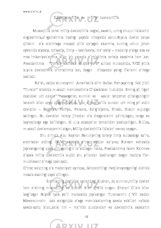 www.arxiv.uz 2.3.Mustaqillik va milliy davlatchilik Mustaqillik tarixi milliy davlatchilik negizi, asosini, uning chuqur ildizlarini anglashimiz,o`rganishimiz hozirgi paytda nihoyatda zarur.Buyuk davlat barpo qilishni o`z oldimizga maqsad qilib qo`ygan ekanmiz, buning uchun jahon ayvonida siyosiy, iqtisodiy, ilmiy – texnikaviy, ma`naviy – madaniy o`ziga xos va mos imkoniyatlarimiz bilan bir qatorda o`tmishimiz tarixiy asosimiz ham bor. Prezidentimiz “Tarixiy xotirasiz kelajak yo`q” suhbat muloqotida, 2700 yillik buyuk davlatchilik o`tmishimiz bor, degan nihoyatda yangi fikrlarni o`rtaga tashladi. Xo`sh, aslida shundaymi! Amerikalik olim Rafael Pompeyning ikki jildli “Turklar” kitobida mustaqil mamlakatimiz O`zbekiston hududida 9ming yil ilgari dastlabki uch qabila massagetlar, xunnlar va saklar istiqomat qilishganligini ishonch bilan qayd qilgan. Demak, ular o`troq bo`lib bundan uch ming yil oldin davlatlar – Baqtriya, Parfiya, Parkana, So`g`diyona, Shosh, Eloqni vujudga keltirgan. Bu davlatlar harbiy jihatdan o`z chegaralarini qo`riqlagan, tanga va bayroqlarga ega bo`lishgan. El-ulus oqsoqollar tomonidan boshqarilgan. Xullas, mustaqil davlatmaqomini olgan, Milliy davlatchilik ildizlari ravnaq topgan. Shu o`rinda Abu Rayhon Beruniyning tarixiy ilmiy xulosasiga ko`ra, eramizdan oldingi IX-VI asrlarda o`troq xalqlar ko`proq Xorazm vohasida joylashganligi qayd qilinganligini ta`kidlagan holda, Prezidentimiz Islom Karimov o`zbek milliy davlatchilik xuddi shu yillardan boshlangan degan haqiqiy fikr- mulohazani o`rtaga tashlaydi. O`troq xalqning o`z madaniyati ayniqsa, dehqonchiligi rivojlanayotganligi alohida masala ekanligi qayd qilingan. Eramizning dastlabki asrlaridagi Kushon, oq xunnlar,milliy davlati ham o`zining mustaqilligi va qudrati bilan ajralib turgan. Sharqni G`arb bilan bog`lagan Buyuk Ipak yo`li markazida joylashgan Turonzamin ( VII asrdan Movaraunnahr deb atalgan)da o`zga mamlakatlarning savdo vakillari nafaqat savdo-sotiq bilan,balki ilm – ma`rifat durdonalari va davlatchilik asoslarini 48 