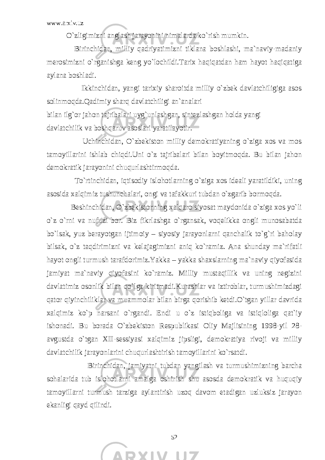 www.arxiv.uz O`zligimizni anglash jarayonini nimalarda ko`rish mumkin. Birinchidan, milliy qadriyatimizni tiklana boshlashi, ma`naviy-madaniy merosimizni o`rganishga keng yo`lochildi.Tarix haqiqatdan ham hayot haqiqatiga aylana boshladi. Ikkinchidan, yangi tarixiy sharoitda milliy o`zbek davlatchiligiga asos solinmoqda.Qadimiy sharq davlatchiligi an`analari bilan ilg`or jahon tajribalari uyg`unlashgan, sintezlashgan holda yangi davlatchilik va boshqaruv asoslari yaratilayotir. Uchinchidan, O`zbekiston milliy demokratiyaning o`ziga xos va mos tamoyillarini ishlab chiqdi.Uni o`z tajribalari bilan boyitmoqda. Bu bilan jahon demokratik jarayonini chuqurlashtirmoqda. To`rtinchidan, iqtisodiy islohotlarning o`ziga xos ideali yaratildiki, uning asosida xalqimiz tushunchalari, ongi va tafakkuri tubdan o`zgarib bormoqda. Beshinchidan, O`zbekistonning xalqaro siyosat maydonida o`ziga xos yo`li o`z o`rni va nufuzi bor. Biz fikrlashga o`rgansak, voqelikka ongli munosabatda bo`lsak, yuz berayotgan ijtimoiy – siyosiy jarayonlarni qanchalik to`g`ri baholay bilsak, o`z taqdirimizni va kelajagimizni aniq ko`ramiz. Ana shunday ma`rifatli hayot ongli turmush tarafdorimiz.Yakka – yakka shaxslarning ma`naviy qiyofasida jamiyat ma`naviy qiyofasini ko`ramiz. Milliy mustaqillik va uning negizini davlatimiz osonlik bilan qo`lga kiritmadi.Kurashlar va iztiroblar, turmushimizdagi qator qiyinchiliklar va muammolar bilan birga qorishib ketdi.O`tgan yillar davrida xalqimiz ko`p narsani o`rgandi. Endi u o`z istiqboliga va istiqloliga qat`iy ishonadi. Bu borada O`zbekiston Respublikasi Oliy Majlisining 1998-yil 28- avgustda o`tgan XII-sessiyasi xalqimiz jipsligi, demokratiya rivoji va milliy davlatchilik jarayonlarini chuqurlashtirish tamoyillarini ko`rsatdi. Birinchidan, jamiyatni tubdan yangilash va turmushimizning barcha sohalarida tub islohotlarni amalga oshirish shu asosda demokratik va huquqiy tamoyillarni turmush tarziga aylantirish uzoq davom etadigan uzluksiz jarayon ekanligi qayd qilindi. 52 