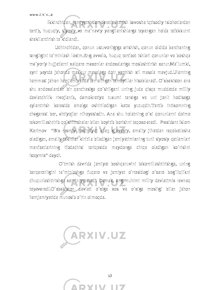 www.arxiv.uz Ikkinchidan, jamiyatni demokratlashtirish bevosita iqtisodiy islohotlardan tortib, huquqiy, siyosiy va ma`naviy yangilanishlarga tayangan holda tafakkurni shakllantirish ta`kidlandi. Uchinchidan, qonun ustuvorligiga erishish, qonun oldida barchaning tengligini ta`minlash lozim.Eng avvalo, huquq tartibot ishlari qonunlar va boshqa me`yoriy hujjatlarni xalqaro mezonlar andozalariga moslashtirish zarur.Ma`lumki, ayni paytda jahonda mazkur masalaga doir yetmish xil masala mavjud.Ularning hammasi jahon hamjamiyatida tan olingan tamoyillar hisoblanadi. O`zbekiston ana shu andozalardan bir qanchasiga qo`shilgani uning juda qisqa muddatda milliy davlatchilik rivojlanib, demokratiya tuzumi tarziga va uni jonli hodisaga aylantirish borasida amalga oshiriladigan katta yutuqdir.Tartib intizomning chegarasi bor, ehtiyojlar nihoyasizdir. Ana shu holatning o`zi qonunlarni doimo takomillashtirib qo`shimchalar bilan boyitib borishni taqozo etadi. Prezident Islom Karimov “Biz rasmiy hokimiyat bilan g`oyaviy, amaliy jihatdan raqobatlasha oladigan, amaliy takliflar kiritila biladigan jamiyatimizning turli siyosiy qatlamlari manfaatlarining ifodachisi tariqasida maydonga chiqa oladigan ko`rishni istaymiz”-deydi. O`tmish davrida jamiyat boshqaruvini takomillashtirishga, uning barqarorligini ta`minlashga fuqaro va jamiyat o`rtasidagi o`zaro bog`liqlikni chuqurlashtirishga zamin yaratadi. Demak, eng muhimi milliy davlatimiz ravnaq topaveradi.O`zbekiston davlati o`ziga xos va o`ziga mosligi bilan jahon hamjamiyatida munosib o`rin olmoqda. 53 