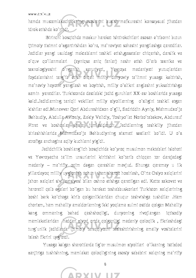 www.arxiv.uz hamda mustamlakachilikning asoslarini buzish mafkurasini konsepsual jihatdan idrok etishda ko`rindi. Birinchi bosqichda mazkur harakat ishtirokchilari asosan e`tiborni butun ijtimoiy tizimni o`zgartirishdan ko`ra, ma`naviyat sohasini yangilashga qaratdilar. Jadidlar yangi usuldagi maktablarni tashkil etish,gazetalar chiqarish, darslik va o`quv qo`llanmalari (ayniqsa aniq fanlar) nashr etish G`arb texnika va texnologiyasini o`rganish zaruriyati, Yevropa madaniyati yutuqlaridan foydalanishni targ`ib etish orqali milliy dunyoviy ta`limni yuzaga keltirish, ma`naviy hayotni yangilash va boyitish, milliy o`zlikni anglashni yuksaltirishga zamin yaratdilar. Turkistonda dastlabki jadid guruhlari XX-asr boshlarida yuzaga keldi.Jadidlarning taniqli vakillari milliy ziyolilarning o`zligini tashkil etgan kishilar edi.Munavvar Qori Abdurashidxon o`g`li, Sadriddin Ayniy, Mahmudxo`ja Behbudiy, Abdulla Avloniy, Zakiy Validiy, Toshpo`lat Norbo`tabekov, Abdurauf Fitrat va boshqalar shular jumlasidandir. Jadidlarning tashkiliy jihatdan birlashishlarida Mahmudxo`ja Behbudiyning xizmati sezilarli bo`ldi. U o`z atrofiga anchagina aqliy kuchlarni yig`di. Jadidchilik boshlang`ich bosqichida ko`proq musulmon maktablari islohoti va Yevropacha ta`lim unsurlarini kiritishni ko`tarib chiqqan tor darajadagi madaniy – ma`rifiy oqim degan qarashlar mavjud. Shunga qaramay u ilk yillardayoq milliy uyg`onish uchun shart-sharoit hozirlash, O`rta Osiyo xalqlarini jahon xalqlari sivilizatsiyasi bilan oshno etishga qaratilgan edi. Katta zakovat va haroratli qalb egalari bo`lgan bu harakat tashabbuskorlari Turkiston xalqlarining boshi berk ko`chaga kirib qolganliklaridan chuqur tashvishga tushdilar .Ham chorizm, ham mahalliy amaldorlarning ikki yoqlama zulmi ostida qolgan Mahalliy keng ommaning behad qashshoqligi, dunyoning rivojlangan iqtisodiy mamlakatlaridan haddan ziyod ortda qolganligi madaniy qoloqlik , fikrlashdagi turg`unlik jadidlarda ijtimoiy taraqqiyotni tezlashtirishning amaliy vositalarini izlash fikrini uyg`otdi. Yuzaga kelgan sharoitlarda ilg`or musulmon ziyolilari o`lkaning istibdod zanjiriga tushishning, mamlakat qoloqligining asosiy sababini xalqning ma`rifiy 8 