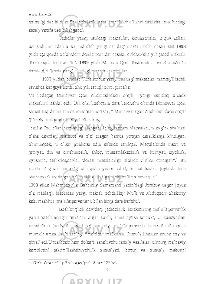 www.arxiv.uz qoloqligi deb bildilar.Shu bois jadidlar ta`limni isloh qilishni dastlabki bosqichdagi asosiy vazifa deb bilishgandi. Jadidlar yangi usuldagi maktablar, kutubxonalar, o`quv zallari ochishdi.Jumladan o`lka hududida yangi usuldagi maktablardan dastlabkisi 1898 yilda Qo`qonda Salohiddin domla nomidan tashkil etildi.O`sha yili jaded maktabi To`qmoqda ham ochildi. 1899 yilda Mannon Qori Toshkentda va Shamsiddin domla Andijonda yangi usuldagi maktablar ochdilar. 1990-yildan boshlab Turkistonda yangi usuldagi maktablar tarmog`I izchil ravishda kengaya bordi. Shu yili taniqli olim, jurnalist Va pedagog Munavvar Qori Abdurashidxon o`g`li yangi usuldagi o`zbek maktabini tashkil etdi. Uni o`zi boshqarib dars berdi.shu o`rinda Munavvar Qori shaxsi haqida ma`lumot beradigan bo`lsak, “ Munavvar Qori Abdurashidxon o`g`li ijtimoiy-pedagogik faoliyat bilan birga badiiy ijod bilan ham shug`ullangan.Uning ixcham hikoyalari, talaygina she`rlari o`sha davrdagi matbuot va o`zi tuzgan hamda yozgan darsliklarga kiritilgan. Shuningdek, u o`tkir publicist adib sifatida tanilgan. Maqolalarida inson va jamiyat, din va dinshunoslik, ahloq, mustamlakachilik va hurriyat, ziyolilik, uyushma, tashkilot,davlat idorasi masalalariga alohida e`tibor qaratgan”. 1 Bu maktabning samaradorligi shu qadar yuqori ediki, bu hol boshqa joylarda ham shunday o`quv dargohlari tashkil etilishiga turtki bo`lib xizmat qildi. 1903-yilda Mahmudxo`ja Behbudiy Samarqand yaqinidagi Jomboy degan joyda o`z mablag`i hisobidan yangi maktab ochdi.Hoji Mulk va Abduqodir Shakuriy kabi mashhur ma`rifatparvarlar u bilan birga dars berishdi. Boshlang`ich davrdagi jadidchilik harakatining ma`rifatparvarlik yo`nalishida bo`lganligini tan olgan holda, shuni aytish kerakki, U Rossiyadagi narodniklar faoliyati singari sof madaniy- ma`rifatparvarlik harakati edi deyish mumkin emas. Jadidlarning “ma`rifat” mafkurasi ijtimoiy jihatdan ancha boy va qirrali edi.Unda hozir ham dolzarb sanaluvchu tarixiy vazifalar: dinning ma`naviy kamolotini takomillashtiruvchilik xususiyati, bozor va xususiy makonni 1 .”O’zbekiston milliy Ensiklopediyasi “6-tom 127-bet. 9 