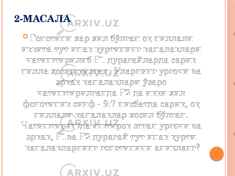 2-МАСАЛА  Генотипи хар хил бўлган оқ пиллали иккита тут ипак қуртининг капалаклари чатиштирилиб Ғ1 дурагайларда сарик пилла ҳосил қилган. Уларнинг ургочи ва эркак капалаклари ўзаро чатиштирилганда Ғ2 да икки хил фенотипик синф - 9:7 нисбатда сарик, оқ пиллали капалаклар хосил бўлган. Чатиштиришда иштирок этган урғочи ва эркак, Ғ1ва Ғ2 дурагай тут ипак қурти капалакларнинг генотипини аникланг? 