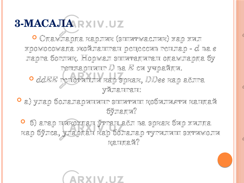 3-МАСАЛА  Одамларда карлик (эшитмаслик) хар хил хромосомада жойлашган рецессив генлар - d ва е ларга боғлиқ. Нормал эшитадиган одамларда бу генларнинг D ва Е си учрайди.  ddЕЕ генотипли кар эркак, DDee кар аёлга уйланган:  а) улар болаларининг эшитиш қобилияти кандай бўлади?  б) агар никохдан ўтган аёл ва эркак бир хилда кар бўлса, улардан кар болалар тугилиш эҳтимоли қандай? 