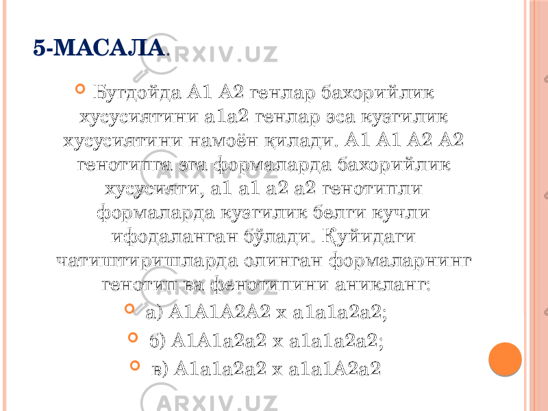 5-МАСАЛА .  Бугдойда А1 А2 генлар бахорийлик хусусиятини а1а2 генлар эса кузгилик хусусиятини намоён қилади. А1 А1 А2 А2 генотипга эга формаларда бахорийлик хусусияти, а1 a1 а2 а2 генотипли формаларда кузгилик белги кучли ифодаланган бўлади. Қуйидаги чатиштиришларда олинган формаларнинг генотип ва фенотипини аникланг:  а) А1А1А2А2 х а1а1а2а2;  б) А1А1а2а2 х a1a1a2a2;  в) А1а1а2а2 х а1а1А2а2 