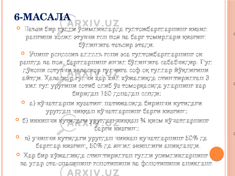 6-МАСАЛА  Баъзи бир гулли ўсимликларда гултожбаргларнинг кизил рангини хосил этувчи ген поя ва барг томирлари қизгиш бўлишига таъсир этади.  Унинг рецессив аллель гени эса гултожбаргларнинг ок рангда ва поя, баргларнинг яшил бўлишига сабабчидир. Гул дўкони сотувчи хаваскор гулчига соф оқ гуллар йўқлигини айтди. Ҳаваскор гулчи ҳар хил хўжалиқда етиштирилган 3 хил гул уругини сотиб олиб ўз томорқасида уларнинг хар биридан 150 донадан сепди:  а) кўчатларни кузатиш натижасида биринчи кутидаги уругдан чиққан кўчатларнинг барги кизғиш:  б) иккинчи кутидаги уругдан чиққан ¾ қисм кўчатларнинг барги кизгиш:  в) учинчи кутидаги уругдан чиккан кучатларнинг 50% да барглар кизгиш, 50% да яшил экинлиги аниқланди.  Ҳар бир хўжаликда етиштирилган гулли усимликларнинг ва улар ота-онасининг генотипини ва фенотипини аникланг. 