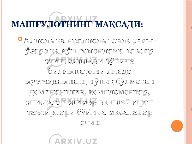 МАШҒУЛОТНИНГ МАҚСАДИ:  Аллель ва ноаллель генларнинг ўзаро ва кўп томонлама таъсир этиш хиллари бўйича билимларини янада мустаҳкамлаш, тўлиқ бўлмаган доминантлик, комплементар, эпистаз, полимер ва плейотроп таъсирлари бўйича масалалар ечиш 