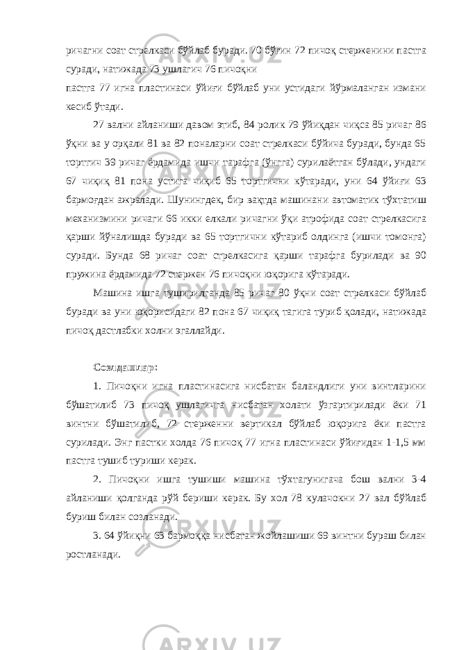 ричагни соат стрелкаси бўйлаб буради. 70 бўғин 72 пичоқ стерженини пастга суради, натижада 73 ушлагич 76 пичоқни пастга 77 игна пластинаси ўйиғи бўйлаб уни устидаги йўрмаланган измани кесиб ўтади. 27 вални айланиши давом этиб, 84 ролик 79 ўйиқдан чиқса 85 ричаг 86 ўқни ва у орқали 81 ва 82 поналарни соат стрелкаси бўйича буради, бунда 65 тортгич 39 ричаг ёрдамида ишчи тарафга (ўнгга) сурилаётган бўлади, ундаги 67 чиқиқ 81 пона устига чиқиб 65 тортгични кўтаради, уни 64 ўйиғи 63 бармоғдан ажралади. Шунингдек, бир вақтда машинани автоматик тўхтатиш механизмини ричаги 66 икки елкали ричагни ўқи атрофида соат стрелкасига қарши йўналишда буради ва 65 тортгични кўтариб олдинга (ишчи томонга) суради. Бунда 68 ричаг соат стрелкасига қарши тарафга бурилади ва 90 пружина ёрдамида 72 стержен 76 пичоқни юқорига кўтаради. Машина ишга туширилганда 85 ричаг 80 ўқни соат стрелкаси бўйлаб буради ва уни юқорисидаги 82 пона 67 чиқиқ тагига туриб қолади, натижада пичоқ дастлабки холни эгаллайди. Созлдашлар: 1. Пичоқни игна пластинасига нисбатан баландлиги уни винтларини бўшатилиб 73 пичоқ ушлагичга нисбатан холати ўзгартирилади ёки 71 винтни бўшатилиб, 72 стерженни вертикал бўйлаб юқорига ёки пастга сурилади. Энг пастки холда 76 пичоқ 77 игна пластинаси ўйиғидан 1-1,5 мм пастга тушиб туриши керак. 2. Пичоқни ишга тушиши машина тўхтагунигача бош вални 3-4 айланиши қолганда рўй бериши керак. Бу хол 78 кулачокни 27 вал бўйлаб буриш билан созланади. 3. 64 ўйиқни 63 бармоққа нисбатан жойлашиши 69 винтни бураш билан ростланади. 