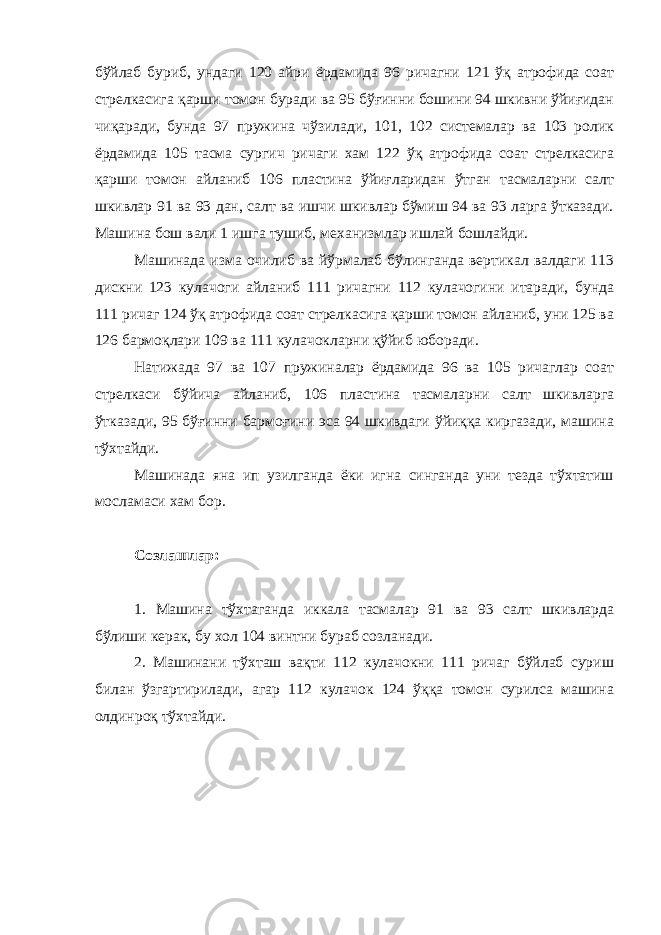 бўйлаб буриб, ундаги 120 айри ёрдамида 96 ричагни 121 ўқ атрофида соат стрелкасига қарши томон буради ва 95 бўғинни бошини 94 шкивни ўйиғидан чиқаради, бунда 97 пружина чўзилади, 101, 102 системалар ва 103 ролик ёрдамида 105 тасма сургич ричаги хам 122 ўқ атрофида соат стрелкасига қарши томон айланиб 106 пластина ўйиғларидан ўтган тасмаларни салт шкивлар 91 ва 93 дан, салт ва ишчи шкивлар бўмиш 94 ва 93 ларга ўтказади. Машина бош вали 1 ишга тушиб, механизмлар ишлай бошлайди. Машинада изма очилиб ва йўрмалаб бўлинганда вертикал валдаги 113 дискни 123 кулачоги айланиб 111 ричагни 112 кулачогини итаради, бунда 111 ричаг 124 ўқ атрофида соат стрелкасига қарши томон айланиб, уни 125 ва 126 бармоқлари 109 ва 111 кулачокларни қўйиб юборади. Натижада 97 ва 107 пружиналар ёрдамида 96 ва 105 ричаглар соат стрелкаси бўйича айланиб, 106 пластина тасмаларни салт шкивларга ўтказади, 95 бўғинни бармоғини эса 94 шкивдаги ўйиққа киргазади, машина тўхтайди. Машинада яна ип узилганда ёки игна синганда уни тезда тўхтатиш мосламаси хам бор. Созлашлар: 1. Машина тўхтаганда иккала тасмалар 91 ва 93 салт шкивларда бўлиши керак, бу хол 104 винтни бураб созланади. 2. Машинани тўхташ вақти 112 кулачокни 111 ричаг бўйлаб суриш билан ўзгартирилади, агар 112 кулачок 124 ўққа томон сурилса машина олдинроқ тўхтайди. 