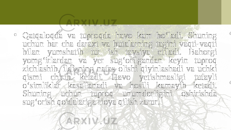 • Qatqaloqda va tuproqda havo kam bo‘ladi. Shuning uchun bar cha daraxt va butalarning tagini vaqti-vaqti bilan yumshatib tur ish tavsiya etiladi. Bahorgi yomg‘irlardan va yer sug‘orilgandan keyin tuproq zichlashib, ildizning nafas olishi qiyinlashadi va uchki qismi chirib ketadi. Havo yetishmasligi tufayli o‘simliklar kasallanadi va hosili kamayib ketadi. Shuning uchun tuproq unumdorligini oshirishda sug‘orish qoidalariga rioya qilish zarur. 