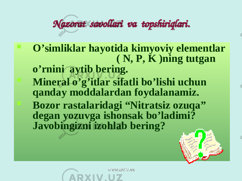 Nazorat savollari va topshiriqlariNazorat savollari va topshiriqlari ..  O’simliklar hayotida kimyoviy elementlar ( N , P , K ) ning tutgan o’rnini aytib bering.  Mineral o’g’itlar sifatli bo’lishi uchun qanday moddalardan foydalanamiz.  Bozor rastalaridagi “Nitratsiz ozuqa” degan yozuvga ishonsak bo’ladimi? Javobingizni izohlab bering? www.arxiv.uzwww.arxiv.uz 